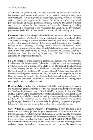 xivâ•… ❚â•… Contributors
Alex Szabo is a qualified and accredited personal and professional coach. She
is a business professional with extensive experience in strategic management
and operations. Her background of psychology, training, merchant banking,
and entrepreneurial experience led her to found Tailored Coaching, which
provides results-orientated personal, business, executive and group coaching.
Alex was a nominee for the Honorary AC Awards Influencing Coaching
category; and is co-founder of the Association for Coaching, the UK’s leading
professional body. She can be contacted at www.tailoredcoaching.com.
Katharine Tulpa is Founding Chair and CEO of the Association for Coaching,
and Co-Founder of Wisdom8, a firm specializing in Cross-cultural and CEO/
Top Team Coaching. A driving force for coaching excellence, she has won a
number of awards, including ‘Influencing and Impacting the Coaching
Profession’ and ‘Coaching/Mentoring Person of the Year’ by Coaching at Work.
Katherine is also a sought-after board-level global coach, speaker, coach mentor
and author, with contributions to the AC’s Excellence in Coaching, Diversity in
Coaching, and Leadership Coaching (Kogan Page 2006, 2009, 2010). She can be
contacted on ktulpa@wisdom8.com.
Sir John Whitmore was a successful professional racing driver before moving
into business. He then moved to California to study and promote the emerging
psychologies, before returning to the UK to set up a tennis and ski school based
on a new learning method called The Inner Game, which redefined coaching.
He then teamed up with former Olympians to found Performance Consultants,
bringing coaching into business. In 2004, he was made recipient of the AC
Honorary Award for Impacting the Coaching Profession and his book Coaching for
Performance is a business best-seller and has been translated into 14 languages.
www.performanceconsultants.co.uk.
Dr Alison Whybrow has been at the forefront of the development of the coach-
ing psychology profession in the UK. She has held an executive position within
the Coaching Psychology group of the British Psychological Society since 2004
and has supported the development of professionalism in coaching and coach-
ing psychology globally. As well as having a strong coaching and consulting
pracÂ�tice, Alison contributes as an editor and writer to coaching and coaching
psychology publications. She is continually delighted by the power of purpose-
ful conversation and can be contacted at alison@i-coachacademy.com.
Carol Wilson is Managing Director of Performance Coach Training, a joint
venture with coaching pioneer Sir John Whitmore’s Performance Consultants
International,andHeadofProfessionalStandards&ExcellenceattheAssociation
for Coaching. She designs and delivers programmes to create coaching cultures
for organizations including the Arts Council, IKEA, NCR, CLM 2012 Olympic
Development Partner, various public sector organizations including schools
and county councils, and open programmes to train coaches. She experienced
 