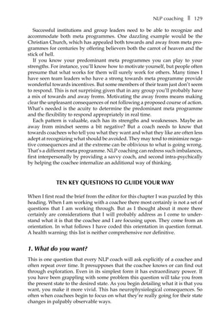 NLP coachingâ•… ❚â•… 129
Successful institutions and group leaders need to be able to recognize and
accommodate both meta programmes. One dazzling example would be the
Christian Church, which has appealed both towards and away from meta pro-
grammes for centuries by offering believers both the carrot of heaven and the
stick of hell.
If you know your predominant meta programmes you can play to your
strengths. For instance, you’ll know how to motivate yourself, but people often
presume that what works for them will surely work for others. Many times I
have seen team leaders who have a strong towards meta programme provide
wonderful towards incentives. But some members of their team just don’t seem
to respond. This is not surprising given that in any group you’ll probably have
a mix of towards and away froms. Motivating the away froms means making
clear the unpleasant consequences of not following a proposed course of action.
What’s needed is the acuity to determine the predominant meta programme
and the flexibility to respond appropriately in real time.
Each pattern is valuable, each has its strengths and weaknesses. Maybe an
away from mindset seems a bit negative? But a coach needs to know that
towards coachees who tell you what they want and what they like are often less
adept at recognizing what should be avoided. They may tend to minimize negaÂ�
tive consequences and at the extreme can be oblivious to what is going wrong.
That’s a different meta programme. NLP coaching can redress such imbalances,
first interpersonally by providing a savvy coach, and second intra-psychically
by helping the coachee internalize an additional way of thinking.
TEN KEY QUESTIONS TO GUIDE YOUR WAY
When I first read the brief from the editor for this chapter I was puzzled by this
heading. When I am working with a coachee there most certainly is not a set of
questions that I am working through. But as I thought about it more there
certainly are considerations that I will probably address as I come to under-
stand what it is that the coachee and I are focusing upon. They come from an
orientation. In what follows I have coded this orientation in question format.
A health warning: this list is neither comprehensive nor definitive.
1. What do you want?
This is one question that every NLP coach will ask explicitly of a coachee and
often repeat over time. It presupposes that the coachee knows or can find out
through exploration. Even in its simplest form it has extraordinary power. If
you have been grappling with some problem this question will take you from
the present state to the desired state. As you begin detailing what it is that you
want, you make it more vivid. This has neurophysiological consequences. So
often when coachees begin to focus on what they’re really going for their state
changes in palpably observable ways.
 