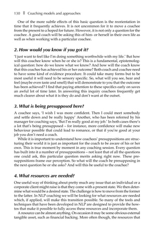 130â•… ❚â•… Coaching models and approaches
One of the more subtle effects of this basic question is the reorientation in
time that it frequently achieves. It is not uncommon for it to move a coachee
from the present to a hoped for future. However, it is not only a question for the
coachee. A good coach will be asking this of him- or herself in their own life as
well as when working with a particular coachee.
2. How would you know if you got it?
‘I just want to feel like I’m doing something worthwhile with my life.’ But how
will this coachee know when he or she is? This is a fundamental, epistemologÂ�
ical question: how do we know what we know? And how will the coach know
that this coachee has achieved his or her outcome? Both coach and coachee need
to have some kind of evidence procedure. It could take many forms but to be
most useful it will need to be sensory specific. So, what will you see, hear and
feel (maybe even taste and smell) that will demonstrate to you that the outcome
has been achieved? I find that paying attention to these specifics early on saves
an awful lot of time later. In answering this inquiry coachees frequently get
much clearer about what it is they do and don’t want at the outset.
3. What is being presupposed here?
A coachee says, ‘I wish I was more confident. Then I could meet somebody
and settle down and be really happy’ Another, who has been referred by his
manager for coaching says, ‘But I’m really good at my job.’ In both cases there’s
a lot that’s being presupposed – for instance, more confidence will make new
behaviour possible that could lead to romance, or that if you’re good at your
job you don’t need a coach.
While it is important to understand how coachees’ presuppositions are struc-
turing their world it is just as important for the coach to be aware of his or her
own. This is true moment by moment in any coaching session. Every question
has built into it a number of presuppositions – not least that of all the questions
one could ask, this particular question merits asking right now. These preÂ�
suppositions frame our perception. So what will the coach be presupposing in
the next question he or she asks? And will this be useful to the coachee?
4. What resources are needed?
One useful way of thinking about pretty much any issue that an individual or a
corporate client might raise is that they come with a present state. We then deterÂ�
mine what would be a desired state. The challenge is how to move from the former
to the latter. In NLP coaching we will be looking for what resources are needed
which, if applied, will make this transition possible. So many of the tools and
techniques that have been developed in NLP are designed to provide the how-
tos that make it possible to fully access these resources and incorporate them.
A resource can be almost anything. On occasion it may be some obvious external
tangible asset, such as financial backing. More often though, the resources that
 