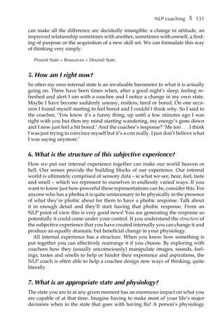 NLP coachingâ•… ❚â•… 131
can make all the difference are decidedly intangible: a change in attitude, an
improved relationship sometimes with another, sometimes with oneself, a find-
ing of purpose or the acquisition of a new skill set. We can formulate this way
of thinking very simply:
Present State + Resources = Desired State.
5. How am I right now?
So often my own internal state is an invaluable barometer to what it is actually
going on. There have been times when, after a good night’s sleep, feeling re-
freshed and alert I am with a coachee and I notice a change in my own state.
Maybe I have become suddenly uneasy, restless, tired or bored. On one occa-
sion I found myself starting to feel bored and I couldn’t think why. So I said to
the coachee, ‘You know it’s a funny thing, up until a few minutes ago I was
right with you but then my mind starting wandering, my energy’s gone down
and I now just feel a bit bored.’ And the coachee’s response? ‘Me tooâ•›â•›.â•›â•›.â•›â•›.â•›â•›I think
I was just trying to convince myself but it’s a con really. I just don’t believe what
I was saying anymore.’
6. What is the structure of this subjective experience?
How we put our internal experience together can make our world heaven or
hell. Our senses provide the building blocks of our experience. Our internal
world is ultimately comprised of sensory data – ie what we see, hear, feel, taste
and smell – which we represent to ourselves in endlessly varied ways. If you
want to know just how powerful these representations can be, consider this. For
anyone who has a phobia it is quite unnecessary to be physically in the presence
of what they’re phobic about for them to have a phobic response. Talk about
it in enough detail and they’ll start having that phobic response. From an
NLP point of view this is very good news! You are generating the response so
potentially it could come under your control. If you understand the structure of
the subjective experience that you have created internally you can change it and
produce an equally dramatic but beneficial change in your physiology.
All internal experience has a structure. When you know how something is
put together you can effectively rearrange it if you choose. By exploring with
coachees how they (usually unconsciously) manipulate images, sounds, feel-
ings, tastes and smells to help or hinder their experience and aspirations, the
NLP coach is often able to help a coachee design new ways of thinking, quite
literally.
7. What is an appropriate state and physiology?
The state you are in at any given moment has an enormous impact on what you
are capable of at that time. Imagine having to make most of your life’s major
decisions when in the state that goes with having flu! A person’s physiology
 