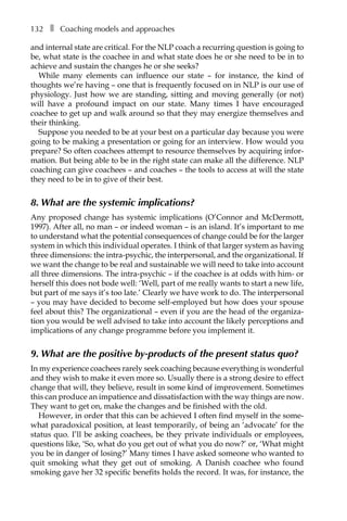 132â•… ❚â•… Coaching models and approaches
and internal state are critical. For the NLP coach a recurring question is going to
be, what state is the coachee in and what state does he or she need to be in to
achieve and sustain the changes he or she seeks?
While many elements can influence our state – for instance, the kind of
thoughts we’re having – one that is frequently focused on in NLP is our use of
physiology. Just how we are standing, sitting and moving generally (or not)
will have a profound impact on our state. Many times I have encouraged
coachee to get up and walk around so that they may energize themselves and
their thinking.
Suppose you needed to be at your best on a particular day because you were
going to be making a presentation or going for an interview. How would you
prepare? So often coachees attempt to resource themselves by acquiring infor-
mation. But being able to be in the right state can make all the difference. NLP
coaching can give coachees – and coaches – the tools to access at will the state
they need to be in to give of their best.
8. What are the systemic implications?
Any proposed change has systemic implications (O’Connor and McDermott,
1997). After all, no man – or indeed woman – is an island. It’s important to me
to understand what the potential consequences of change could be for the larger
system in which this individual operates. I think of that larger system as having
three dimensions: the intra-psychic, the interpersonal, and the organizational. If
we want the change to be real and sustainable we will need to take into account
all three dimensions. The intra-psychic – if the coachee is at odds with him- or
herself this does not bode well: ‘Well, part of me really wants to start a new life,
but part of me says it’s too late.’ Clearly we have work to do. The interpersonal
– you may have decided to become self-employed but how does your spouse
feel about this? The organizational – even if you are the head of the organiza-
tion you would be well advised to take into account the likely perceptions and
implications of any change programme before you implement it.
9. What are the positive by-products of the present status quo?
In my experience coachees rarely seek coaching because everything is wonderful
and they wish to make it even more so. Usually there is a strong desire to effect
change that will, they believe, result in some kind of improvement. Sometimes
this can produce an impatience and dissatisfaction with the way things are now.
They want to get on, make the changes and be finished with the old.
However, in order that this can be achieved I often find myself in the some-
what paradoxical position, at least temporarily, of being an ‘advocate’ for the
status quo. I’ll be asking coachees, be they private individuals or employees,
questions like, ‘So, what do you get out of what you do now?’ or, ‘What might
you be in danger of losing?’ Many times I have asked someone who wanted to
quit smoking what they get out of smoking. A Danish coachee who found
smoking gave her 32 specific benefits holds the record. It was, for instance, the
 