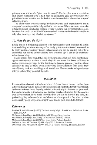 NLP coachingâ•… ❚â•… 133
primary way she would ‘give time to myself’. For her this was a revelation
and finally explained why it had been so difficult to give up previously. We
prioritized these benefits and looked at how she could find alternative ways of
achieving them.
Too often when we seek change both individuals and organizations are in
danger of throwing out the baby with the bath water. When we do so we make
it hard to sustain the change because we are violating our own internal ecology.
So often this could be avoided if someone had known and taken the trouble to
ask: what do we get out of what we do now?
10. How do you do that?
Really this is a modelling question. The perseverance and attention to detail
that modelling requires means you’ve really got to want to know! You need to
be really curious. Curiosity is non-judgemental and can be applied not only to
excellence but also to understanding how we mess up. It can be of enormous
value in coaching.
Many times I have found that my own curiosity about just how clients man-
age to consistently achieve a result they do not want has been sufficient to
enable them also, perhaps for the first time, to become genuinely curious about
just how do they do that? Even as they pay closer attention than usual they
actually step back and see things with a fresh eye. They can take a dispassionate
interest in how they do what they do.
SUMMARY
I’ve sometimes been struck by how, when NLP coaches encounter coaches from
different backgrounds, they are always curious about that alternative approach
and want to know more. Equally striking, this curiosity is often not reciprocated.
But such curiosity is invaluable not just for coachees but also for the coach’s
own development. If we want to be the best we can be more of the time, it’s
probably going to be useful to model our own best practice. So, when you’ve
done a really good job you too might want to ask, ‘Just how did I do that?’
References
Bandler, R and Grinder, J (1975) The Structure of Magic, Science and Behaviour Books,
Palo Alto, CA
McDermott, I and Jago, W (2001a) Brief NLP Therapy, Sage, London
McDermott, I and Jago, W (2001b) The NLP Coach, Piatkus, London
McDermott, I and Jago, W (2003) Your Inner Coach, Piatkus, London
O’Connor, J and McDermott, I (1996) Way of NLP, Thorsons, London
O’Connor, J and McDermott, I (1997) The Art of Systems Thinking, Thorsons, London
 