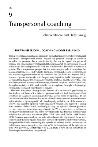 9
Transpersonal coaching
John Whitmore and Hetty Einzig
THE TRANSPERSONAL COACHING MODEL EXPLAINED
Transpersonal coaching has its origins in the wider transpersonal psychological
movement. Transpersonal means ‘beyond the personal’ though of course it
includes the personal. For example, family therapy is beyond the personal
because the child with psychological difficulties cannot be successfully treated
in isolation. The therapist works with the whole family. The child is a part of a
system. The transpersonal perspective is a systems approach: it recognizes the
interconnectedness of individuals, families, communities and organizations
and actively engages our deeper awareness of this (McBeath and Wynne, 1985).
It also recognizes and works with the yearning, ingrained in the human psyche,
for something beyond the personal, beyond the material and the everyday. This
may be expressed in many different ways, through religious or ethical practice,
through creativity within and outside the workplace, through volunteering,
community work and other forms of service.
The most important distinguishing feature of transpersonal psychology is
that it does not draw a line between personal and spiritual development but
sees them as stages on a continuum. So what do we mean by spiritual? In the
last several decades the word has more often than not aroused embarrassment
in the West as religious practice declined rapidly with the rise of the consumer
society. We equated spiritual with organized religion and rejected it along
with rejection of the Church, preferring to keep our spiritual ideas or practices
private. However, there has always been in the West a solid interest in Eastern
spirituality and mysticism and many have turned to Buddhism or more esoteric
religions for guidance and solace (The Dalai Lama and Cutler, 1998; Hardy
1987). In recent years, and particularly with advances in physics and the neuro-
sciences and the consequent revival of debates about mind and consciousness,
the spiritual is slowly re-entering the agenda for debate, and in private and in
public more people are quietly ‘owning up’ to the importance of the spiritual in
their lives (Jaworski, 1998; Senge et al, 2004). Here is how one of the fathers of
the transpersonal defines the spiritual:
134â•…
 