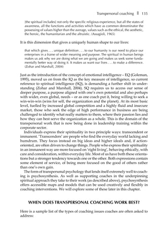 Transpersonal coachingâ•… ❚â•… 135
[the spiritual includes] not only the specific religious experience, but all the states of
awareness, all the functions and activities which have as common denominator the
possessing of values higher than the average, values such as the ethical, the aesthetic,
the heroic, the humanitarian and the altruistic. (Assagioli, 1965)
It is this dimension that gives a uniquely human shape to our lives:
that which givesâ•›â•›.â•›â•›.â•›â•›.â•›â•›unique definitionâ•›â•›.â•›â•›.â•›â•›.â•›â•›to our humanity is our need to place our
enterprises in a frame of wider meaning and purpose. The spiritual in human beings
makes us ask why we are doing what we are going and makes us seek some funda-
mentally better way of doing it. It makes us want our livesâ•›â•›.â•›â•›.â•›â•›.â•›â•›to make a difference.
(Zohar and Marshall, 2004)
Just as the introduction of the concept of emotional intelligence – EQ (Goleman,
1995), moved us on from the IQ as the key measure of intelligence, so current
reference to spiritual intelligence (SQ), is demanding a further shift in under-
standing (Zohar and Marshall, 2004). SQ requires us to access our sense of
deeper purpose, a purpose aligned with one’s own potential and also perhaps
with wider, even global, needs – or as one coach put it, being willing to seek a
win-win-win (wins for self, the organization and the planet). At its most basic
level, fuelled by increased global competition and a highly fluid and insecure
market, those who seek the edge of high performance in business are being
challenged to identify what really matters to them, where their passion lies and
how they can best serve the organization as a whole. This is the domain of the
transpersonal work that is now being done in leadership training within the
corporate sector.
Individuals express their spirituality in two principle ways: transcendent or
immanent. ‘Transcenders’ are people who find the everyday world lacking and
humdrum. They focus instead on big ideas and higher ideals and, if action-
oriented, are often driven to change things. People who express their spirituality
in an immanent way are more focused on ‘right living’, behaving ethically, with
care and consideration, within everyday life. Most of us have both these orientaÂ�
tions but a stronger tendency towards one or the other. Both expressions contain
some element of service, of being more focused on the good of others rather
than one’s own gain.
The form of transpersonal psychology that lends itself extremely well to coachÂ�
ing is psychosynthesis. As well as supporting coaches in the underpinning
spiritual approach they take to their work (as described above), psychosynthesis
offers accessible maps and models that can be used creatively and flexibly in
coaching interventions. We will explore some of these later in this chapter.
WHEN DOES TRANSPERSONAL COACHING WORK BEST?
Here is a sample list of the types of coaching issues coaches are often asked to
address:
 