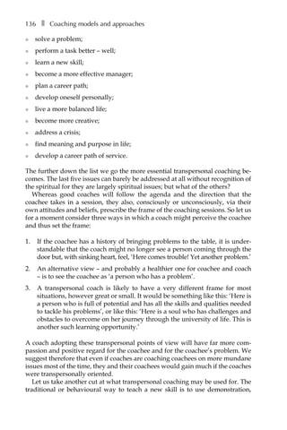 136â•… ❚â•… Coaching models and approaches
l	 solve a problem;
l	 perform a task better – well;
l	 learn a new skill;
l	 become a more effective manager;
l	 plan a career path;
l	 develop oneself personally;
l	 live a more balanced life;
l	 become more creative;
l	 address a crisis;
l	 find meaning and purpose in life;
l	 develop a career path of service.
The further down the list we go the more essential transpersonal coaching be-
comes. The last five issues can barely be addressed at all without recognition of
the spiritual for they are largely spiritual issues; but what of the others?
Whereas good coaches will follow the agenda and the direction that the
coachee takes in a session, they also, consciously or unconsciously, via their
own attitudes and beliefs, prescribe the frame of the coaching sessions. So let us
for a moment consider three ways in which a coach might perceive the coachee
and thus set the frame:
1.	 If the coachee has a history of bringing problems to the table, it is under-
standable that the coach might no longer see a person coming through the
door but, with sinking heart, feel, ‘Here comes trouble! Yet another problem.’
2.	 An alternative view – and probably a healthier one for coachee and coach
– is to see the coachee as ‘a person who has a problem’.
3.	 A transpersonal coach is likely to have a very different frame for most
situations, however great or small. It would be something like this: ‘Here is
a person who is full of potential and has all the skills and qualities needed
to tackle his problems’, or like this: ‘Here is a soul who has challenges and
obstacles to overcome on her journey through the university of life. This is
another such learning opportunity.’
A coach adopting these transpersonal points of view will have far more com-
passion and positive regard for the coachee and for the coachee’s problem. We
suggest therefore that even if coaches are coaching coachees on more mundane
issues most of the time, they and their coachees would gain much if the coaches
were transpersonally oriented.
Let us take another cut at what transpersonal coaching may be used for. The
traditional or behavioural way to teach a new skill is to use demonstration,
 