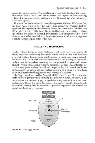 Transpersonal coachingâ•… ❚â•… 137
instruction and correction. The coaching approach is to facilitate the learner
to discover ‘how to do it’ from the coachee’s own experience with coaching
enhanced awareness, possibly adding in a few hints and tips where discovery
is not bearing fruit.
However, this too falls short of the coaching process. Gallwey (1974) identified
this issue: ‘you begin to play the Inner Game when you recognize that the
opponent within your own head is more formidable that the one the other side
of the net’. The object of the ‘Inner Game’ that Gallwey refers to is to eliminate
the internal obstacles to learning, performance and enjoyment. Once those
obstacles, of which fear of failure is the most common, are eliminated, a person
is able to learn or to play at his or her best.
TOOLS AND TECHNIQUES
Psychosynthesis brings us many techniques and some maps and models, all
highly applicable to coaching. We briefly outline the main ones here, however
a word of caution. Transpersonal coaching is not a question of simply expand-
ing the coach’s toolkit with some clever new tricks. The techniques are decep-
tively simple in themselves since they are also powerful in opening doors not
opened by more conventional cognitive methods. This may be daunting for the
coach if he or she is not familiar with this deeper territory. As we said earlier on
in this chapter, we advise anyone guiding someone on a journey to have been
on or be currently travelling on their own journey of discovery.
The ‘egg’ model, devised by Assagioli (1974) – see FigureÂ€9.1 – is a major
contribution to psychological thinking in a number of ways. However, as all
practitioners and writers on psychosynthesis always stress, it is a map, not
the territory: it is not the truth. Discovery of the territory must be through each
individual’s journey. It is the individual’s personal experience that verifies the
model, not the other way round.
PRESENT
PAST
FUTURE
Field of
awareness
‘I’
lower
unconscious
super-
conscious
middle
unconscious
Universality
Individuality
Figure 9.1â•… The ‘egg’ model
 