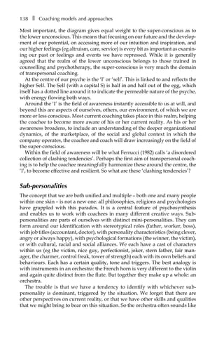 138â•… ❚â•… Coaching models and approaches
Most important, the diagram gives equal weight to the super-conscious as to
the lower unconscious. This means that focusing on our future and the develop-
ment of our potential, on accessing more of our intuition and inspiration, and
our higher feelings (eg altruism, care, service) is every bit as important as examin-
ing our past or feelings and events we have repressed. While it is generally
agreed that the realm of the lower unconscious belongs to those trained in
counselling and psychotherapy, the super-conscious is very much the domain
of transpersonal coaching.
At the centre of our psyche is the ‘I’ or ‘self’. This is linked to and reflects the
higher Self. The Self (with a capital S) is half in and half out of the egg, which
itself has a dotted line around it to indicate the permeable nature of the psyche,
with energy flowing both ways.
Around the ‘I’ is the field of awareness instantly accessible to us at will, and
beyond this are aspects of ourselves, others, our environment, of which we are
more or less conscious. Most current coaching takes place in this realm, helping
the coachee to become more aware of his or her current reality. As his or her
awareness broadens, to include an understanding of the deeper organizational
dynamics, of the marketplace, of the social and global context in which the
company operates, the coachee and coach will draw increasingly on the field of
the super-conscious.
Within the field of awareness will be what Ferrucci (1982) calls ‘a disordered
collection of clashing tendencies’. Perhaps the first aim of transpersonal coach-
ing is to help the coachee meaningfully harmonize these around the centre, the
‘I’, to become effective and resilient. So what are these ‘clashing tendencies’?
Sub-personalities
The concept that we are both unified and multiple – both one and many people
within one skin – is not a new one: all philosophies, religions and psychologies
have grappled with this paradox. It is a central feature of psychosynthesis
and enables us to work with coachees in many different creative ways. Sub-
personalities are parts of ourselves with distinct mini-personalities. They can
form around our identification with stereotypical roles (father, worker, boss),
with job titles (accountant, doctor), with personality characteristics (being clever,
angry or always happy), with psychological formations (the winner, the victim),
or with cultural, racial and social alliances. We each have a cast of characters
within us (eg the victim, nice guy, perfectionist, joker, stern father, fair manÂ�
ager, the charmer, control freak, tower of strength) each with its own beliefs and
behaviours. Each has a certain quality, tone and triggers. The best analogy is
with instruments in an orchestra: the French horn is very different to the violin
and again quite distinct from the flute. But together they make up a whole: an
orchestra.
The trouble is that we have a tendency to identify with whichever sub-
personality is dominant, triggered by the situation. We forget that there are
other perspectives on current reality, or that we have other skills and qualities
that we might bring to bear on this situation. So the orchestra often sounds like
 