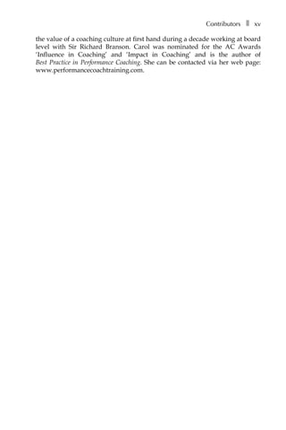 Contributorsâ•… ❚â•… xv
the value of a coaching culture at first hand during a decade working at board
level with Sir Richard Branson. Carol was nominated for the AC Awards
‘Influence in Coaching’ and ‘Impact in Coaching’ and is the author of
Best Practice in Performance Coaching. She can be contacted via her web page:
www.performancecoachtraining.com.
 