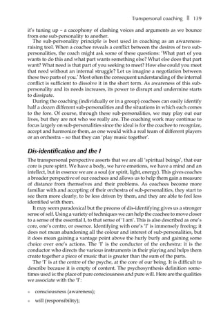 Transpersonal coachingâ•… ❚â•… 139
it’s tuning up – a cacophony of clashing voices and arguments as we bounce
from one sub-personality to another.
The sub-personality principle is best used in coaching as an awareness-
raising tool. When a coachee reveals a conflict between the desires of two sub-
personalities, the coach might ask some of these questions: ‘What part of you
wants to do this and what part wants something else? What else does that part
want? What need is that part of you seeking to meet? How else could you meet
that need without an internal struggle? Let us imagine a negotiation between
these two parts of you.’ Most often the consequent understanding of the internal
conflict is sufficient to dissolve it in the short term. As awareness of this sub-
personality and its needs increases, its power to disrupt and undermine starts
to dissipate.
During the coaching (individually or in a group) coachees can easily identify
half a dozen different sub-personalities and the situations in which each comes
to the fore. Of course, through these sub-personalities, we may play out our
lives, but they are not who we really are. The coaching work may continue to
focus largely on sub-personalities since the ideal is for the coachee to recognize,
accept and harmonize them, as one would with a real team of different players
or an orchestra – so that they can ‘play music together’.
Dis-identification and the I
The transpersonal perspective asserts that we are all ‘spiritual beings’, that our
core is pure spirit. We have a body, we have emotions, we have a mind and an
intellect, but in essence we are a soul (or spirit, light, energy). This gives coaches
a broader perspective of our coachees and allows us to help them gain a measure
of distance from themselves and their problems. As coachees become more
familiar with and accepting of their orchestra of sub-personalities, they start to
see them more clearly, to be less driven by them, and they are able to feel less
identified with them.
It may seem paradoxical but the process of dis-identifying gives us a stronger
sense of self. Using a variety of techniques we can help the coachee to move closer
to a sense of the essential I, to that sense of ‘I am’. This is also described as one’s
core, one’s centre, or essence. Identifying with one’s ‘I’ is immensely freeing; it
does not mean abandoning all the colour and interest of sub-personalities, but
it does mean gaining a vantage point above the hurly burly and gaining some
choice over one’s actions. The ‘I’ is the conductor of the orchestra: it is the
conductor who directs the various instruments in their playing and helps them
create together a piece of music that is greater than the sum of the parts.
The ‘I’ is at the centre of the psyche, at the core of our being. It is difficult to
describe because it is empty of content. The psychosynthesis definition some-
times used is: the place of pure consciousness and pure will. Here are the qualities
we associate with the ‘I’:
l	 consciousness (awareness);
l	 will (responsibility);
 