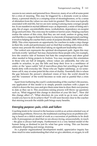 Transpersonal coachingâ•… ❚â•… 141
success in our careers and personal lives. However, many of us will at some point
hit a crisis of meaning. This may be triggered by a dramatic event (a redun-
dancy, a personal shock) or a creeping sense of meaninglessness, or by a sense
of alienation from the values we once took for granted. This crisis was typically
associated with mid-life, but we are now seeing it among many younger people
too. It can manifest in myriad different ways: as depression, a sense of losing one’s
grip, fits of anger, uncontrollable stress, workaholism, dependency on escapist
drugs and activities. The crisis may be sudden or last for years. Helping coachees
realize the nature of this crisis, that they are not weak, useless or going mad,
and that this is a stage in their life journey is a keynote of transpersonal coaching:
it involves helping the coachee find a sense of purpose (Scouller, 2005; Whitmore J,
2002). This crisis represents an opportunity for coachees to make a step change
in their life, work and performance and we find that working with crises of this
nature may precede the individual taking on significant leadership roles.
The vertical axis represents the spiritual development path. Again this may
not look overtly ‘spiritual’ but may characterize those people who, for example,
love the creative side of business but hate the compromises and sheer grind
often needed to bring projects to fruition. You may recognize this orientation
in those who are full of integrity, whose values are admirable, but who are
unable to actualize, to pay the bills and keep their lives in a semblance of
order; or the ‘space cadets’ full of marvellous plans but unwilling to get their
hands dirty with everyday life. Those who are ‘higher sidelining’, as we some-
times call it, may at some point hit the crisis of duality. Essentially this is where
the gap between the person’s idealized vision of how the world should be
and the ‘crassness’ of the world becomes so wide and so painful that a crisis
ensues.
Apart from furthering the coach’s understanding of the coachee’s life journey,
one application of this model is to simply present coachees with a paper on
which is drawn the two axes and give them some time to draw their own journey
to date as they see it. This awareness-raising process will throw up questions
such as, ‘What triggered this change in direction of your life line?’, ‘How did
this change affect x?’, ‘What direction do you wish to go in now, and what
would you have to do to achieve that?’ It will soon become clear to the coachee
that steering towards the middle path brings many benefits.
Emerging purpose: pain, crisis and failure
Coaching tends to be viewed in the business world as an action-oriented way of
addressing problems. However, the traditional coaching focus on problem solv-
ing is based on a deficit model of work as a succession of problems to be dealt
with. It presupposes an ideal that we are always trying, unsuccessfully, to reach
– the glass is always half-empty. Furthermore it is a very limited model of the
human being as destined to just fix what has gone wrong. This can become
ultimately dispiriting and energy draining.
As a popular organizational development model, appreciative inquiry has
done much to raise understanding that what we give attention, or oxygen, to will
 