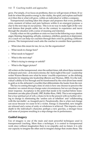 142â•… ❚â•… Coaching models and approaches
grow. Put simply, if we focus on problems, then we will get more of them. If we
look for where the positive energy is, the vitality, the spirit, and explore and build
on it then this is what will grow, within an individual or within a company.
Transpersonal coaching takes this deeper and proposes that every problem,
crisis, moment of failure and pain harbours within it an emergent purpose: a
clue to the next step on our journey. This is in no way to make light of the very
real distress that people suffer, but on the contrary to experience and move
through the situation with a sense of meaning and intention.
Usually when we hit a problem or crisis we react in the following ways: denial,
anger, blaming, bargaining, self-pity, resistance, rebellion, paralysis or depression.
As a coach we can help our coachees through their crisis by guiding a different
process. The transpersonal coach asks the coachee to consider these questions:
l 	 What does this mean for me, for us, for the organization?
l 	 What needs to change here?
l 	 What needs to happen?
l 	 What is the next step?
l 	 What is trying to emerge or unfold?
l 	 What is the bigger picture?
All writers on the transpersonal, since the earliest times, talk about these moments
of despair and crisis – at its most extreme, the ‘dark night of the soul’. Leadership
writer Warren Bennis sees what he terms ‘crucible experiences’ as the defining
moments for stepping into leadership (Bennis and Thomas, 2002). It is the indi-
vidual’s ability to live through and be transformed by the crisis (from base metal
to gold as in the alchemist’s crucible) that differentiates the leader from the rest.
The key to coming through a time of crisis is how one chooses to perceive the
situation: we cannot always change outer circumstances, but we can change our
inner response. Acceptance is the point that needs to be reached before transÂ�
formation can take place (Frankl, 1987; Kubler-Ross, 1969). This is not resignation
but a true spiritual act of will, a choice to be in the present with no further striv-
ing to change it: eliminating the ‘useless acts of rebellion’ and ‘collaborating
with the inevitable’, as Assagioli put it. Paradoxically, this is when real change
can occur because we cease to be a victim. Energy is channelled, new insights
are released and a sense of unity or wholeness is achieved. This imparts a new
depth to the individual’s character; perhaps a new gravitas, a stronger focus
and sense of purpose resulting in a step-change rise in performance.
Guided imagery
Use of imagery is one of the main and most powerful techniques used in
transpersonal coaching. More than a technique, it is central to transpersonal
work since without imagination there is no empathy and no future: it is only
our capacity to imagine the other and to imagine change that creates these. The
 