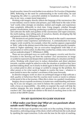 Transpersonal coachingâ•… ❚â•… 143
Israeli novelist, Amos Oz went further in an article in The Guardian (3 September
2005). Reflecting on the need for understanding in the world today, he said
‘imagining the other is a powerful antidote to fanaticism and hatredâ•›â•›.â•›â•›.â•›â•›.â•›â•›It is
also, in my view, a major moral imperative.’
Working with imagery directly reflects the language of the unconscious: this
is non-rational, weaves stories and pictures, pays little heed to the rules of the
‘real’ world, relies strongly on intuition, instinct and insight, and experiences
time completely differently to clock time. Using imagery, whether through
guided visualizations, drawing, producing a symbol for a goal or idea, accesses
and cultivates the skills and qualities of the unconscious and super-conscious,
the myth-making, story-telling parts of ourselves, thereby developing EQ, SQ
and general creativity (Whitmore D, 2004).
The decision to use guided imagery must be based on the coach’s assessment
of the coachee’s inner experience and behaviour. A contraindication for using
imagery work would be, for example, where the coachee appears ungrounded
or ‘flaky’, talks in the abstract most of the time without giving specific examples,
tends to ‘higher sidelining’, has an over-active imagination with little or no
actualization or will to action. In effect this coachee has a shaky sense of identity
and an underdeveloped ‘I’ (Whitmore J, 2004).
There are two principal ways we work with imagery: evocative and directive.
Evocative is the drawing out from the coachees’ own unconscious an image
or symbol to represent and deepen their understanding of a situation and them-
selves. Working with closed eyes to reduce distractions and direct attention
inwards, coachees might be asked to evoke the situation or problem they have
just been talking about, see it clearly in detail again in their mind’s eye and then
at a certain point to allow an image or symbol to emerge for the proÂ�blem, the
other person or for what needs to happen to resolve the issue – whatever is
most useful to move the coachee’s awareness of the issue forwards.
In directive imagery work we draw on archetypal images to help cultivate a
skill, quality or behaviour that the coachee most wants or needs to enhance
at this point in his or her journey. Often this is done via a guided visualization.
Imagery always expands awareness; it creates new understanding and mean-
ing. So if you use imagery you need to balance the coachee’s new awareness
with a focus on responsibility – the ability to respond: the coach will help the
coachee integrate the new insights and ground them in action and in the
coachee’s life. This might look similar to the kind of coaching done in the will
section of the GROW model.
TEN KEY QUESTIONS TO GUIDE YOUR WAY
1. What makes your heart sing? What are you passionate about
outside work? What brings you joy?
We often use this type of question very early on in the coaching. It helps evoke
the positive, enlivening energy of the client, which will feed into the work ahead
by sparking the super-conscious. It also sets the tone for the style of coaching,
 
