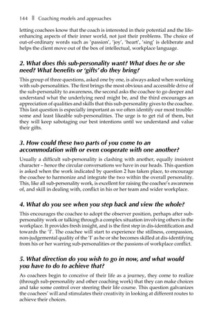 144â•… ❚â•… Coaching models and approaches
letting coachees know that the coach is interested in their potential and the life-
enhancing aspects of their inner world, not just their problems. The choice of
out-of-ordinary words such as ‘passion’, ‘joy’, ‘heart’, ‘sing’ is deliberate and
helps the client move out of the box of intellectual, workplace language.
2. What does this sub-personality want? What does he or she
need? What benefits or ‘gifts’ do they bring?
This group of three questions, asked one by one, is always asked when working
with sub-personalities. The first brings the most obvious and accessible drive of
the sub-personality to awareness, the second asks the coachee to go deeper and
understand what the underlying need might be, and the third encourages an
appreciation of qualities and skills that this sub-personality gives to the coachee.
This last question is especially important as we often identify our most trouble-
some and least likeable sub-personalities. The urge is to get rid of them, but
they will keep sabotaging our best intentions until we understand and value
their gifts.
3. How could these two parts of you come to an
accommodation with or even cooperate with one another?
Usually a difficult sub-personality is clashing with another, equally insistent
character – hence the circular conversations we have in our heads. This question
is asked when the work indicated by question 2 has taken place, to enÂ�courage
the coachee to harmonize and integrate the two within the overall personality.
This, like all sub-personality work, is excellent for raising the coachee’s awareness
of, and skill in dealing with, conflict in his or her team and wider workplace.
4. What do you see when you step back and view the whole?
This encourages the coachee to adopt the observer position, perhaps after sub-
personality work or talking through a complex situation involving others in the
workplace. It provides fresh insight, and is the first step in dis-identification and
towards the ‘I’. The coachee will start to experience the stillness, compassion,
non-judgemental quality of the ‘I’ as he or she becomes skilled at dis-identifying
from his or her warring sub-personalities or the passions of workplace conflict.
5. What direction do you wish to go in now, and what would
you have to do to achieve that?
As coachees begin to conceive of their life as a journey, they come to realize
(through sub-personality and other coaching work) that they can make choices
and take some control over steering their life course. This question galvanizes
the coachees’ will and stimulates their creativity in looking at different routes to
achieve their choices.
 