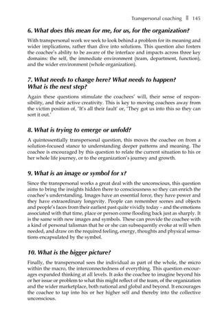 Transpersonal coachingâ•… ❚â•… 145
6. What does this mean for me, for us, for the organization?
With transpersonal work we seek to look behind a problem for its meaning and
wider implications, rather than dive into solutions. This question also fosters
the coachee’s ability to be aware of the interface and impacts across three key
domains: the self, the immediate environment (team, department, function),
and the wider environment (whole organization).
7. What needs to change here? What needs to happen?
What is the next step?
Again these questions stimulate the coachees’ will, their sense of responÂ�
sibility, and their active creativity. This is key to moving coachees away from
the victim position of, ‘It’s all their fault’ or, ‘They got us into this so they can
sort it out.’
8. What is trying to emerge or unfold?
A quintessentially transpersonal question, this moves the coachee on from a
solution-focused stance to understanding deeper patterns and meaning. The
coachee is encouraged by this question to relate the current situation to his or
her whole life journey, or to the organization’s journey and growth.
9. What is an image or symbol for x?
Since the transpersonal works a great deal with the unconscious, this question
aims to bring the insights hidden there to consciousness so they can enrich the
coachee’s understanding. Images have an essential force, they have power and
they have extraordinary longevity. People can remember scenes and objects
and people’s faces from their earliest past quite vividly today – and the emotions
associated with that time, place or person come flooding back just as sharply. It
is the same with new images and symbols. These can provide the coachee with
a kind of personal talisman that he or she can subsequently evoke at will when
needed, and draw on the required feeling, energy, thoughts and physical sensa-
tions encapsulated by the symbol.
10. What is the bigger picture?
Finally, the transpersonal sees the individual as part of the whole, the micro
within the macro, the interconnectedness of everything. This question encour-
ages expanded thinking at all levels. It asks the coachee to imagine beyond his
or her issue or problem to what this might reflect of the team, of the organization
and the wider marketplace, both national and global and beyond. It encourages
the coachee to tap into his or her higher self and thereby into the collective
unconscious.
 