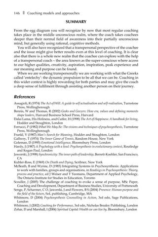 146â•… ❚â•… Coaching models and approaches
SUMMARY
From the egg diagram you will recognize by now that most regular coaching
takes place in the middle unconscious realm, where the coach takes coachees
deeper than their normal field of awareness into their partially unconscious
mind, but generally using rational, cognitive methods.
You will also have recognized that a transpersonal perspective of the coachee
and the issue might give better results even at this level of coaching. It is clear
also that there is a whole new realm that the coachee can explore with the help
of a transpersonal coach – the area known as the super-conscious where access
to our higher qualities, creativity, aspiration, inspiration, peak experience and
our meaning and purpose can be found.
When we are working transpersonally we are working with what the Greeks
called ‘entelechy’: the dynamic propulsion to be all that we can be. Coaching in
this wider context is highly rewarding for both parties and may give the coach
a deep sense of fulfilment through assisting another person on their journey.
References
Assagioli, R (1974) The Act of Will: A guide to self actualisation and self-realisation, Turnstone
Press, Wellingborough
Bennis, W and Thomas, R (2002) Geeks and Geezers: How era, values and defining moments
shape leaders, Harvard Business School Press, Harvard
Dalai Lama, His Holiness, and Cutler, H (1998) The Art of Happiness: A handbook for living,
Hodder and Stoughton, London
Ferrucci, P (1982) What We May Be: The visions and techniques of psychosynthesis, Turnstone
Press, Wellingborough
Frankl, V (1987) Man’s Search for Meaning, Hodder and Stoughton, London
Gallwey, T (1974) The Inner Game of Tennis, Random House, New York
Goleman, D (1995) Emotional Intelligence, Bloomsbury Press, London
Hardy, J (1987) A Psychology with a Soul: Psychosynthesis in evolutionary context, Routledge
and Kegan Paul, London
Jaworski, J (1998) Synchronicity: The inner path of leadership, Berrett-Koehler, San Francisco,
CA
Kubler-Ross, E (1969) On Death and Dying, Scribner, New York
McBeath, B and Wynne, D (1985) Integrating Systems in Psychosynthesis: Applications
to work with families, groups and organisations, in Readings in Psychosynthesis: Theory,
process and practice, ed J Weiser and T Yeomans, Department of Applied Psychology,
The Ontario Institute for Studies in Education, Toronto
Scouller, J (2005) The challenge of coaching to evoke a sense of purpose, MSc Paper,
Coaching and Development, Department of Business Studies, University of Portsmouth
Senge, P, Scharmer, C O, Jaworski, J and Flowers, B S (2004) Presence: Human purpose and
the field of the future, SoL publishing, Cambridge, MA
Whitmore, D (2004) Psychosynthesis Counselling in Action, 3rd edn, Sage Publications,
London
Whitmore, J (2002) Coaching for Performance, 3rd edn, Nicholas Brealey Publishing, London
Zohar, D and Marshall, I (2004) Spiritual Capital: Wealth we can live by, Bloomsbury, London
 