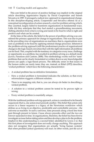 148â•… ❚â•… Coaching models and approaches
This core belief in the power of positive feelings was implicit in the original
article describing Appreciative Inquiry by David Cooperrider and Suresh
Srivastva in 1987. It presaged a radical new approach to organizational change.
In this discipline-shaping article, Cooperrider and Srivastva offered AI as a
conceptual reconfiguration of action-research, a tool for problem solving which,
they asserted, largely failed to transform organizations in fundamental ways.
Little did they anticipate that they had started a groundbreaking movement,
shifting attention from what is wrong and needs to be fixed to what is right and
positive and what can be created.
At the time of the article, the belief in the power of problem solving was con-
sidered the primary approach for change in organizations. This was due in part
to the prevailing view of organizations-as-machines; that is, organizations were
seen as problems to be fixed by applying rational change processes. Inherent in
the problem-solving approach (still the predominant practice of organizational
change) is the logic-based conviction that with the right information all problems
can be fixed. This, coupled with the tendency to categorize every issue, challenge
or opportunity as a problem, has resulted in problem solving as a default mode
(Lewis, Passmore and Cantore, 2008). This methodology works well for ‘tame’
proÂ�blems that can be clearly formulated or written down so any knowledgeable
person can apply a logic-based process. The difficulty arises in that issues in
the human realm are rarely tame; they are, instead, as Rittel (1972) describes,
‘wicked problems’ which have the following characteristics:
l	 A wicked problem has no definitive formulation.
l	 How a wicked problem is formulated indicates the solution, so that every
reformulation suggests a different solution.
l	 There is no stopping rule; that is, you can always do better in describing a
wicked problem.
l	 A solution to a wicked problem cannot be tested to be proven right or
wrong.
l	 Every wicked problem is essentially unique.
With the traditional problem-solving approach, action is considered to be linearly
sequenced; that is, one action must precede another. This belief that action only
occurs in a linear sequence is a legacy of the Newtonian worldview which
defines us as living in an objective, predictable and controllable universe – the
universe-as-machine. In such a universe, time proceeds along a fixed line from
past through present to future. Cause always precedes effect and the two are
forever separated in time. In organizations, therefore, the belief has been first to
investigate an issue before taking action and then develop a plan to fix the problem.
Implicit in this understanding is a second belief, identified by Lewis et al, that
this first phase of investigation does not really change anything. This approach
does not recognize that organizations are actually ‘living human systems’
that when prodded (asked questions) will react. In other words, just the act of
 