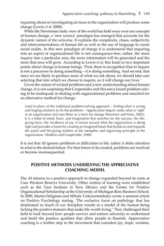 Appreciative coaching: pathway to flourishingâ•… ❚â•… 149
inquiring about or investigating an issue in the organization will produce some
change (Lewis et al, 2008).
While the Newtonian static view of the world has held sway over our concepts
of human change, a ‘new science’ paradigm has emerged that accounts for the
dynamic nature of the universe. It explains the complexity, chaos, subjectivity
and interconnectedness of human life as well as the use of language to create
social reality. In this new paradigm of change it is understood that inquiring
into an aspect of organizational life is not consequence-free; rather, the more
inquiry into a particular area, the more information will be generated and the
more that area will grow. According to Lewis et al, this leads to two important
points about change in human beings. ‘First, there is recognition that to inquire
is not a precursor to doing something – it is doing something. And second, that
since we are likely to produce more of what we ask about, we should take care
selecting that into which we choose to inquire, as it will change our lives.’
Given the nature of wicked problems and a new understanding about human
change, it is not surprising that Cooperrider and Srivastva found problem solv-
ing to be inadequate in dealing with organizational problems and searched for
an alternative method for change:
Used in place of the traditional problem-solving approach – finding what is wrong
and forging solutions to fix the problems – Appreciative Inquiry seeks what is ‘right’
in an organization and uses these as a force for change (Passmore and Hain, 2005).
It is a habit of mind, heart, and imagination that searches for the success, the life-
giving force, the incidence of joy. It moves toward what the organization is doing
right and provides a frame for creating an imagined future that builds on and expands
the joyful and life-giving realities as the metaphor and organizing principle of the
organization. (Watkins and Cooperrider, 2000)
It is not that AI ignores problems or difficulties in life; rather it shifts attention
to what is the desired future. For that future to be created, problems are resolved
or become inconsequential.
Positive methods underlying the appreciative
coaching model
The AI interest in a positive approach to change expanded beyond its roots at
Case Western Reserve University. Other centres of learning were established
such as the Taos Institute in New Mexico and the Center for Positive
Organizational Scholarship at the University of Michigan Ross Business School.
In 2000, Martin Seligman and Mihaly Csikszentmihalyi wrote a seminal article
on Positive Psychology stating, ‘The exclusive focus on pathology that has
dominated so much of our discipline results in a model of the human being
lacking the positive features that make life worth living.’ They challenged their
field to look beyond how people survive and endure adversity to understand
and build the positive qualities that allow people to flourish. Appreciative
coaching is a further step in the movement that considers joy, hope, wisdom,
 