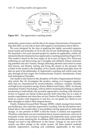 150â•… ❚â•… Coaching models and approaches
spirituality, perseverance and the like to be unique characteristics of human be-
ings that allow us not only to deal with negative circumstances but to thrive.
We were intrigued by the idea of applying the highly successful organiza-
tional model and principles of AI to the one-on-one methodology of coaching.
We launched a two-year research project to explore its application, which cul-
minatedinthedevelopmentofourappreciativecoachingmodel(seeFigureÂ€10.1).
This model is based on the four stages of AI as seen in FigureÂ€10.1: Discovery
(reflecting on and discovering one’s strengths and abilities), Dream (articulat-
ing potential and one’s future), Design (directing attention and action to create
that future), and Destiny (seeing and living the dream in the present). Not
evident in the model is the interplay of five clearly defined principles from AI
that are part of the philosophy of Appreciative coaching and which come into
play through all four stages: the Constructionist, Positive, Simultaneity, Poetic
and Anticipatory Principles.
Our model is also based on the discipline of Positive Organizational ScholarÂ�
ship which, like AI, investigates the positive, asking us to imagine organiza-
tions that are characterized by trustworthiness, resilience, wisdom, humility
and high levels of positive energy (Orem, Binkert and Clancy, 2007). As already
mentioned, Positive Psychology, with its shift to studying flourishing or optimal
functioning of individuals, has provided appreciative coaching with direction
in how to support our clients in their growth, both when they are in a state of
positive expectations and when they are not. Positive Psychology helps us underÂ�
stand as coaches what happiness is and how we can guide our clients to use
their strengths to achieve their deepest desires.
Finally, Solution-Focused Brief Therapy (SFBT), which emerged from family
psychotherapy, also underlies appreciative coaching. Like the disciplines men-
tioned above, this model offers a non-problem-solving approach to individual
change. A core premise of SFBT is that the future is created and negotiated.
Therefore, individuals are not considered slaves of past experiences, not even of
traumatic events, but can learn to negotiate and implement many useful steps
leading to a more satisfying life. In addition, SFBT rests on the belief that a small
change can lead to big differences in the future. Change in one part of the
system can effect change in the whole system. All these positive methods
underlie Appreciative coaching and contribute significantly to the tools,
Discovery
Dream
Design
Destiny Coaching
Figure 10.1â•… The appreciative coaching model
 