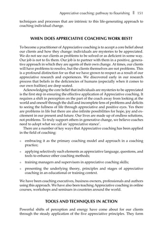 Appreciative coaching: pathway to flourishingâ•… ❚â•… 151
techniques and processes that are intrinsic to this life-generating approach to
coaching individual change.
When does appreciative coaching work best?
To become a practitioner of Appreciative coaching is to accept a core belief about
our clients and how they change: individuals are mysteries to be appreciated.
We do not see our clients as problems to be solved or as deficient in some way.
Our job is not to fix them. Our job is to partner with them in a positive, genera-
tive approach in which they are agents of their own change. At times, our clients
will have problems to resolve, but the clients themselves are not problems. This
is a profound distinction for us that we have grown to respect as a result of our
appreciative research and experiences. We discovered early in our research
process that beliefs in the deficiencies of humans (especially when it comes to
our own frailties) are deep seated.
Acknowledging the core belief that individuals are mysteries to be appreciated
is the first step in ensuring the effective application of Appreciative coaching. It
requires a shift in perception on the part of the coach away from looking at the
world and oneself through the dull and incomplete lens of problems and deficits
to seeing the fullness of life through appreciative and positive eyes. Yes there
are problems in life but there are also infinite possibilities for hope, joy and ex-
citement in our present and future. Our lives are made up of endless solutions,
not problems. To truly support others in generative change, we believe coaches
need to adopt what we call an ‘appreciative stance’.
There are a number of key ways that Appreciative coaching has been applied
in the field of coaching:
l	 embracing it as the primary coaching model and approach in a coaching
practice;
l	 applying selectively such elements as appreciative language, questions, and
tools to enhance other coaching methods;
l	 training managers and supervisors in appreciative coaching skills;
l	 presenting the underlying theory, principles and stages of appreciative
coaching in an educational or training context.
We have been coaching executives, business owners, professionals and authors
using this approach. We have also been teaching Appreciative coaching in online
courses, workshops and seminars in countries around the world.
Tools and techniques in action
Powerful shifts of perception and energy have come about for our clients
through the steady application of the five appreciative principles. They form
 