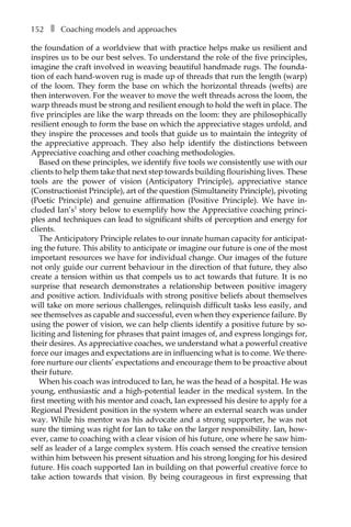 152â•… ❚â•… Coaching models and approaches
the foundation of a worldview that with practice helps make us resilient and
inspires us to be our best selves. To understand the role of the five principles,
imagine the craft involved in weaving beautiful handmade rugs. The founda-
tion of each hand-woven rug is made up of threads that run the length (warp)
of the loom. They form the base on which the horizontal threads (wefts) are
then interwoven. For the weaver to move the weft threads across the loom, the
warp threads must be strong and resilient enough to hold the weft in place. The
five principles are like the warp threads on the loom: they are philosophically
resilient enough to form the base on which the appreciative stages unfold, and
they inspire the processes and tools that guide us to maintain the integrity of
the appreciative approach. They also help identify the distinctions between
Appreciative coaching and other coaching methodologies.
Based on these principles, we identify five tools we consistently use with our
clients to help them take that next step towards building flourishing lives. These
tools are the power of vision (Anticipatory Principle), appreciative stance
(Constructionist Principle), art of the question (Simultaneity Principle), pivoting
(Poetic Principle) and genuine affirmation (Positive Principle). We have inÂ�
cluded Ian’s1
story below to exemplify how the Appreciative coaching princi-
ples and techniques can lead to significant shifts of perception and energy for
clients.
The Anticipatory Principle relates to our innate human capacity for anticipat-
ing the future. This ability to anticipate or imagine our future is one of the most
important resources we have for individual change. Our images of the future
not only guide our current behaviour in the direction of that future, they also
create a tension within us that compels us to act towards that future. It is no
surprise that research demonstrates a relationship between positive imagery
and positive action. Individuals with strong positive beliefs about themselves
will take on more serious challenges, relinquish difficult tasks less easily, and
see themselves as capable and successful, even when they experience failure. By
using the power of vision, we can help clients identify a positive future by so-
liciting and listening for phrases that paint images of, and express longings for,
their desires. As appreciative coaches, we understand what a powerful creative
force our images and expectations are in influencing what is to come. We there-
fore nurture our clients’ expectations and encourage them to be proactive about
their future.
When his coach was introduced to Ian, he was the head of a hospital. He was
young, enthusiastic and a high-potential leader in the medical system. In the
first meeting with his mentor and coach, Ian expressed his desire to apply for a
Regional President position in the system where an external search was under
way. While his mentor was his advocate and a strong supporter, he was not
sure the timing was right for Ian to take on the larger responsibility. Ian, how-
ever, came to coaching with a clear vision of his future, one where he saw him-
self as leader of a large complex system. His coach sensed the creative tension
within him between his present situation and his strong longing for his desired
future. His coach supported Ian in building on that powerful creative force to
take action towards that vision. By being courageous in first expressing that
 