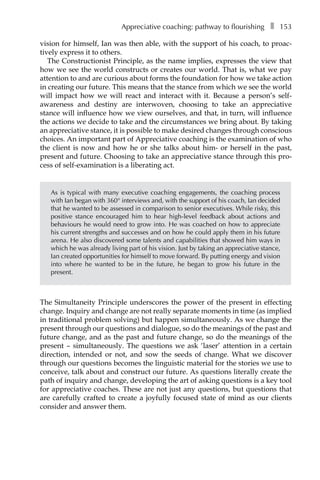 Appreciative coaching: pathway to flourishingâ•… ❚â•… 153
vision for himself, Ian was then able, with the support of his coach, to proac-
tively express it to others.
The Constructionist Principle, as the name implies, expresses the view that
how we see the world constructs or creates our world. That is, what we pay
attention to and are curious about forms the foundation for how we take action
in creating our future. This means that the stance from which we see the world
will impact how we will react and interact with it. Because a person’s self-
awareness and destiny are interwoven, choosing to take an appreciative
stance will influence how we view ourselves, and that, in turn, will influence
the actions we decide to take and the circumstances we bring about. By taking
an appreciative stance, it is possible to make desired changes through conscious
choices. An important part of Appreciative coaching is the examination of who
the client is now and how he or she talks about him- or herself in the past,
present and future. Choosing to take an appreciative stance through this proÂ�
cess of self-examination is a liberating act.
As is typical with many executive coaching engagements, the coaching process
with Ian began with 360° interviews and, with the support of his coach, Ian decided
that he wanted to be assessed in comparison to senior executives. While risky, this
positive stance encouraged him to hear high-level feedback about actions and
behaviours he would need to grow into. He was coached on how to appreciate
his current strengths and successes and on how he could apply them in his future
arena. He also discovered some talents and capabilities that showed him ways in
which he was already living part of his vision. Just by taking an appreciative stance,
Ian created opportunities for himself to move forward. By putting energy and vision
into where he wanted to be in the future, he began to grow his future in the
present.
The Simultaneity Principle underscores the power of the present in effecting
change. Inquiry and change are not really separate moments in time (as implied
in traditional problem solving) but happen simultaneously. As we change the
present through our questions and dialogue, so do the meanings of the past and
future change, and as the past and future change, so do the meanings of the
present – simultaneously. The questions we ask ‘laser’ attention in a certain
direction, intended or not, and sow the seeds of change. What we discover
through our questions becomes the linguistic material for the stories we use to
conceive, talk about and construct our future. As questions literally create the
path of inquiry and change, developing the art of asking questions is a key tool
for appreciative coaches. These are not just any questions, but questions that
are carefully crafted to create a joyfully focused state of mind as our clients
consider and answer them.
 