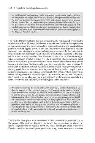 154â•… ❚â•… Coaching models and approaches
Ian and his coach were not only careful in selecting questions that would give him
the information he sought, they were also strategic in the persons they invited into
the interview process. The system CEO, COO and a board member were among
the respondents.The coach’s questioning of these members sent vibrations through-
out the system. Asking these individuals about Ian’s capabilities, his successes and
his abilities as compared to those of a senior executive caused them to visualize Ian
as a real candidate. Their assessment of him shifted and he was invited to apply for
the Regional PreÂ�sident position.
The Poetic Principle affirms that we are continually writing and rewriting the
stories of our lives. Through the choices we make, we find that the experiences
of our past, present and future are endless sources of learning and interpretation,
just like reading a good poem. When our life journey does not take a straight
path and new situations arise to challenge us, we can apply this principle to
help us shift our perspective and find new possibilities. Pivoting is the con-
scious act of turning attention from what we do not want or what is wrong to
what we do want or what is good. It is like a basketball player making a quick
turn or pivot on the gymnasium floor to move past an obstacle towards a more
favourable direction. Pivoting can help us turn our attention from what we do
not like in a situation or what makes us uncomfortable to discovering what is
already good there or what we want in place of the discomfort. Implicit in the
negative statements is a desire for something better. When we find ourselves or
others talking about the negative aspects of a situation, we can ask, ‘What you
don’t want is x, so what do you want instead?’ or the question can take the
form, ‘What you don’t like is x, so what is good in the situation?’
When Ian first viewed the results of his 360° interviews, he did what many of us
do – he focused on the perceived gaps and deficiencies. He focused on ‘lack of’
rather than on what he might do ‘more of’. With the help of his coach, he began
to see the areas where he was already demonstrating his strategic abilities and
other executive talents that the feedback was encouraging him to expand and build
on. The feedback was filled with what he was doing right and on areas he would
need to grow into. Ian realized, with a shift of focus (a pivot), that the 360° reÂ�
spondents were seeing his strengths and providing him with encouraging feedÂ�
back for growth into an expanded role. Immediately, he felt more grounded. He
acknowledged that he did not need to change himself so much as demonstrate more
of who he already was.
The Positive Principle is an expression of all the concrete ways we can focus on
the power of the positive. Research has shown that momentum for change re-
quires large amounts of positive affect and social bonding in order to succeed.
Positive emotions are contagious; positive inquiry moves us towards what we
 