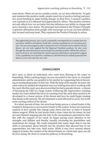 Appreciative coaching: pathway to flourishingâ•… ❚â•… 155
most desire. When we are in a positive mode, we act more effectively. To gain
and maintain this positive mode, people need lots of positive feeling and posi-
tive social bonding to make lasting changes in their lives. A person’s positive
core expands as it is affirmed and appreciated by others. This positive emotion
not only affects how we are today but also influences our ability to change and
move towards a new future. The principal tool related to the Positive Principle
is genuine affirmation from people who encourage us to use our best abilities,
stay focused and keep heart. They represent the Positive Principle in action.
Throughout the process, Ian’s coach consistently reminded him to consider how his
successes, abilities and desires made him a strong candidate for an executive posi-
tion. He was encouraged to take a balanced view of himself and to stretch into his
dream. Ian not only applied for the Regional President position; he also went
through the interview process and actually secured the position. While this achieve-
ment is all Ian’s, he insists that his coach’s genuine affirmation and positive support
of his capabilities increased his confidence and belief that he indeed possessed the
talent to carry him into the new role.
Conclusion
Ian’s story is about an individual who went from thriving in his career to
flourishing. When coaching began, he was successful in his career as a hospital
administrator and he was grateful to his mentor for supporting him in becom-
ing an outstanding leader in that role. With the help of his mentor, he knew the
areas where he needed development and was looking forward to working with
his coach. But his coach soon discovered that Ian had a grander dream – a dream
of becoming the CEO of a large system. Following the Appreciative coaching
model, his coach shifted the focus of coaching from the areas that needed to be
developed to a clearer picture of his dream and how he could begin creating
that dream in the present. His development would still need to occur, but in the
more exciting context of his dream.
In a short amount of time, Ian went from being seen as a valued leader of the
hospital to being seen as an executive leader in the system. In fact, Ian expressed
surprise at how quickly this change came about and how at times it seemed
almost magical. While he had always held a clear vision for his future, he had
not seen himself stepping into the role in the circumstances presented to him.
But with the support of his coach, he began paying more attention to his
strengths and abilities and thereby steadily increasing the possibilities and
momentum for change. His coach reminded him many times that it was his
shifts in perception about himself and his situation that allowed him to see
opportunities and take new, bold action. While it may have seemed almost
magical at times, the creation of his desired future in a short time span was all
his own doing. He chose toÂ€create his pathway to flourishing.
 