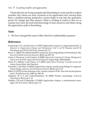 156â•… ❚â•… Coaching models and approaches
Clients like Ian are living examples that flourishing in work and life is indeed
possible. Our clients are truly mysteries to be appreciated and viewing them
from a problem-solving perspective cannot begin to tap into the generative
power for change that they possess. What is exciting to realize is that we as
coaches now have the tools and knowledge to lead ourselves and others along
the appreciative path to flourishing.
Note
1.	 We have changed the name of this client for confidentiality purposes.
References
Cooperrider, D L and Srivastva, S (1987) Appreciative inquiry in organizational life, in
Research in Organization Change and Development, Vol. I, ed W Pasmore and R W
Woodman, ppÂ€129â†œ–â†œ69, JAI Press, Greenwich, CT
Keyes, C (2003) The Mental Health Continuum: from languishing to flourishing in life,
Journal of Health and Social Research, 43 (2), pp 207â†œ–22
Lewis, S, Passmore, J and Cantore, S (2008) Appreciative Inquiry for Change Management:
Using AI to facilitate organizational development, Kogan Page, Philadelphia
Orem, S L, Binkert, J and Clancy, A L (2007) Appreciative Coaching: A positive process for
change, Jossey-Bass, San Francisco
Passmore, J and Hain, D (2005) Appreciative inquiry: positive psychology for organiza-
tional change, Selection and Development Review, 21 (5), ppÂ€13â†œ–17
Rittel, H (1972) On the planning crisis: systems analysis of the ‘first and second genera-
tions’, Bedriftsokonomen, NR8, ppÂ€390â†œ–â†œ96
Seligman, M E P and Csikszentmihalyi, M (2000) Positive psychology, American
Psychologist, 55 (1), ppÂ€5â†œ–14
Watkins, J M and Cooperrider, D (2000) Appreciative inquiry: a transformative para-
digm, OD Practitioner, 32 (1), ppÂ€6â†œ–12
 