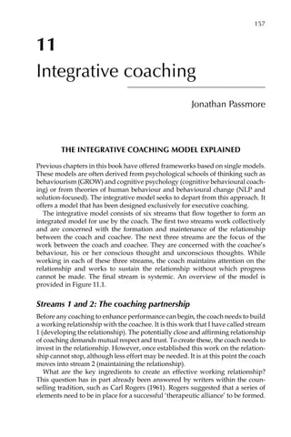 11
Integrative coaching
Jonathan Passmore
The integrative coaching model explained
Previous chapters in this book have offered frameworks based on single models.
These models are often derived from psychological schools of thinking such as
behaviourism (GROW) and cognitive psychology (cognitive behavioural coach-
ing) or from theories of human behaviour and behavioural change (NLP and
solution-focused). The integrative model seeks to depart from this approach. It
offers a model that has been designed exclusively for executive coaching.
The integrative model consists of six streams that flow together to form an
integrated model for use by the coach. The first two streams work collectively
and are concerned with the formation and maintenance of the relationship
between the coach and coachee. The next three streams are the focus of the
work between the coach and coachee. They are concerned with the coachee’s
behaviour, his or her conscious thought and unconscious thoughts. While
working in each of these three streams, the coach maintains attention on the
relationship and works to sustain the relationship without which progress
cannot be made. The final stream is systemic. An overview of the model is
provided in FigureÂ€11.1.
Streams 1 and 2: The coaching partnership
Before any coaching to enhance performance can begin, the coach needs to build
a working relationship with the coachee. It is this work that I have called stream
1 (developing the relationship). The potentially close and affirming relationship
of coaching demands mutual respect and trust. To create these, the coach needs to
invest in the relationship. However, once established this work on the relation-
ship cannot stop, although less effort may be needed. It is at this point the coach
moves into stream 2 (maintaining the relationship).
What are the key ingredients to create an effective working relationship?
This question has in part already been answered by writers within the counÂ�
selling tradition, such as Carl Rogers (1961). Rogers suggested that a series of
elements need to be in place for a successful ‘therapeutic alliance’ to be formed.
	 157
 