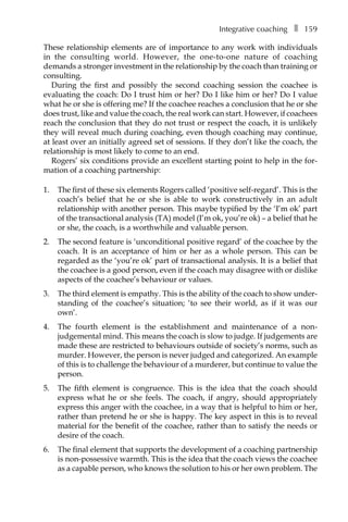 Integrative coachingâ•… ❚â•… 159
These relationship elements are of importance to any work with individuals
in the consulting world. However, the one-to-one nature of coaching
demands a stronger investment in the relationship by the coach than training or
consulting.
During the first and possibly the second coaching session the coachee is
evaluating the coach: Do I trust him or her? Do I like him or her? Do I value
what he or she is offering me? If the coachee reaches a conclusion that he or she
does trust, like and value the coach, the real work can start. However, if coachees
reach the conclusion that they do not trust or respect the coach, it is unlikely
they will reveal much during coaching, even though coaching may continue,
at least over an initially agreed set of sessions. If they don’t like the coach, the
relationship is most likely to come to an end.
Rogers’ six conditions provide an excellent starting point to help in the for-
mation of a coaching partnership:
1.	 The first of these six elements Rogers called ‘positive self-regard’. This is the
coach’s belief that he or she is able to work constructively in an adult
relationship with another person. This maybe typified by the ‘I’m ok’ part
of the transactional analysis (TA) model (I’m ok, you’re ok) – a belief that he
or she, the coach, is a worthwhile and valuable person.
2.	 The second feature is ‘unconditional positive regard’ of the coachee by the
coach. It is an acceptance of him or her as a whole person. This can be
regarded as the ‘you’re ok’ part of transactional analysis. It is a belief that
the coachee is a good person, even if the coach may disagree with or dislike
aspects of the coachee’s behaviour or values.
3.	 The third element is empathy. This is the ability of the coach to show under-
standing of the coachee’s situation; ‘to see their world, as if it was our
own’.
4.	 The fourth element is the establishment and maintenance of a non-
judgemental mind. This means the coach is slow to judge. If judgements are
made these are restricted to behaviours outside of society’s norms, such as
murder. However, the person is never judged and categorized. An example
of this is to challenge the behaviour of a murderer, but continue to value the
person.
5.	 The fifth element is congruence. This is the idea that the coach should
express what he or she feels. The coach, if angry, should appropriately
express this anger with the coachee, in a way that is helpful to him or her,
rather than pretend he or she is happy. The key aspect in this is to reveal
material for the benefit of the coachee, rather than to satisfy the needs or
desire of the coach.
6.	 The final element that supports the development of a coaching partnership
is non-possessive warmth. This is the idea that the coach views the coachee
as a capable person, who knows the solution to his or her own problem. The
 