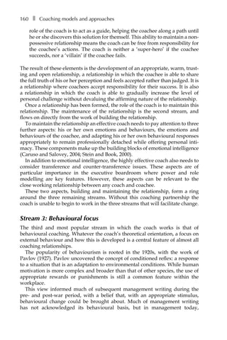160â•… ❚â•… Coaching models and approaches
role of the coach is to act as a guide, helping the coachee along a path until
he or she discovers this solution for themself. This ability to maintain a non-
possessive relationship means the coach can be free from responsibility for
the coachee’s actions. The coach is neither a ‘super-hero’ if the coachee
succeeds, nor a ‘villain’ if the coachee fails.
The result of these elements is the development of an appropriate, warm, trust-
ing and open relationship, a relationship in which the coachee is able to share
the full truth of his or her perception and feels accepted rather than judged. It is
a relationship where coachees accept responsibility for their success. It is also
a relationship in which the coach is able to gradually increase the level of
personal challenge without devaluing the affirming nature of the relationship.
Once a relationship has been formed, the role of the coach is to maintain this
relationship. The maintenance of the relationship is the second stream, and
flows on directly from the work of building the relationship.
To maintain the relationship an effective coach needs to pay attention to three
further aspects: his or her own emotions and behaviours, the emotions and
behaviours of the coachee, and adapting his or her own behavioural responses
appropriately to remain professionally detached while offering personal inti-
macy. These components make up the building blocks of emotional intelligence
(Caruso and Salovey, 2004; Stein and Book, 2000).
In addition to emotional intelligence, the highly effective coach also needs to
consider transference and counter-transference issues. These aspects are of
particular importance in the executive boardroom where power and role
modelling are key features. However, these aspects can be relevant to the
close working relationship between any coach and coachee.
These two aspects, building and maintaining the relationship, form a ring
around the three remaining streams. Without this coaching partnership the
coach is unable to begin to work in the three streams that will facilitate change.
Stream 3: Behavioural focus
The third and most popular stream in which the coach works is that of
behavioural coaching. Whatever the coach’s theoretical orientation, a focus on
external behaviour and how this is developed is a central feature of almost all
coaching relationships.
The popularity of behaviourism is rooted in the 1920s, with the work of
Pavlov (1927). Pavlov uncovered the concept of conditioned reflex: a response
to a situation that is an adaptation to environmental conditions. While human
motivation is more complex and broader than that of other species, the use of
appropriate rewards or punishments is still a common feature within the
workplace.
This view informed much of subsequent management writing during the
pre- and post-war period, with a belief that, with an appropriate stimulus,
behavioural change could be brought about. Much of management writing
has not acknowledged its behavioural basis, but in management today,
 