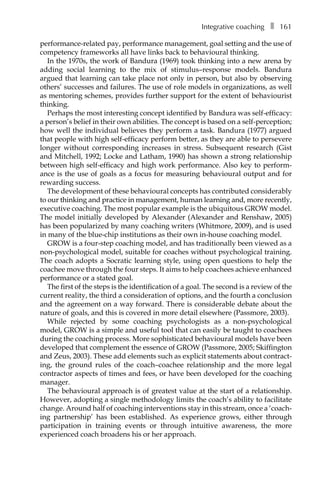 Integrative coachingâ•… ❚â•… 161
performance-Â�related pay, performance management, goal setting and the use of
competency frameworks all have links back to behavioural thinking.
In the 1970s, the work of Bandura (1969) took thinking into a new arena by
adding social learning to the mix of stimulus–response models. Bandura
argued that learning can take place not only in person, but also by observing
others’ successes and failures. The use of role models in organizations, as well
as mentoring schemes, provides further support for the extent of behaviourist
thinking.
Perhaps the most interesting concept identified by Bandura was self-efficacy:
a person’s belief in their own abilities. The concept is based on a self-perception;
how well the individual believes they perform a task. Bandura (1977) argued
that people with high self-efficacy perform better, as they are able to persevere
longer without corresponding increases in stress. Subsequent research (Gist
and Mitchell, 1992; Locke and Latham, 1990) has shown a strong relationship
between high self-efficacy and high work performance. Also key to perform-
ance is the use of goals as a focus for measuring behavioural output and for
rewarding success.
The development of these behavioural concepts has contributed considerably
to our thinking and practice in management, human learning and, more recently,
executive coaching. The most popular example is the ubiquitous GROW model.
The model initially developed by Alexander (Alexander and Renshaw, 2005)
has been popularized by many coaching writers (Whitmore, 2009), and is used
in many of the blue-chip institutions as their own in-house coaching model.
GROW is a four-step coaching model, and has traditionally been viewed as a
non-psychological model, suitable for coaches without psychological training.
The coach adopts a Socratic learning style, using open questions to help the
coachee move through the four steps. It aims to help coachees achieve enhanced
performance or a stated goal.
The first of the steps is the identification of a goal. The second is a review of the
current reality, the third a consideration of options, and the fourth a conclusion
and the agreement on a way forward. There is considerable debate about the
nature of goals, and this is covered in more detail elsewhere (Passmore, 2003).
While rejected by some coaching psychologists as a non-psychological
model, GROW is a simple and useful tool that can easily be taught to coachees
during the coaching process. More sophisticated behavioural models have been
developed that complement the essence of GROW (Passmore, 2005; Skiffington
and Zeus, 2003). These add elements such as explicit statements about contract-
ing, the ground rules of the coach–coachee relationship and the more legal
contractor aspects of times and fees, or have been developed for the coaching
manager.
The behavioural approach is of greatest value at the start of a relationship.
However, adopting a single methodology limits the coach’s ability to facilitate
change. Around half of coaching interventions stay in this stream, once a ‘coach-
ing partnership’ has been established. As experience grows, either through
participation in training events or through intuitive awareness, the more
experienced coach broadens his or her approach.
 
