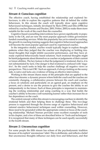 162â•… ❚â•… Coaching models and approaches
Stream 4: Conscious cognition
The effective coach, having established the relationship and explored beÂ�
haviours, is able to explore the cognitive patterns that sit behind the visible
behaviours. In this stream the coach will typically draw upon cognitive
behavioural techniques, initially developed by Beck (1991) and Ellis (1998) but
refined by coaches (Neenan and Dryden, 2001; Peltier, 2001) to make them more
suitable for the work of the coach than the counsellor.
Cognitive-based counselling interventions have grown significantly in popu-
larity in the UK, and are now the most popular approach within government-
funded counselling services. While this popularity has yet to extend to coaching,
the growth in coaching training suggests that cognitive behavioural approaches
will become the most popular approach used by experienced coaches.
In the integrative model, coaches would typically begin to explore thought
patterns when they judged that the coachee was displaying or holding irra-
tional thoughts that might inhibit successful performance, and they have al-
ready explored behaviourally based solutions. Such irrational thoughts might
be harsh judgements about themselves as coachee or judgements of their current
or future abilities. The key feature is that the judgement is irrational, that is, it is
not substantiated by facts. One danger is that irrational is confused with ‘nega-
tive’. So the coach seeks to help the coachee challenge all negative views or
perspectives. This is not CBC. Such an approach, if always looking on the sunny
side, is naïve and lacks any evidence of being an effective intervention.
Working in this stream shares many of the principles that are applied to the
other four streams: a dynamic process where both the coach and the coachee are
constantly changing, a collaborative process between the coach and coachee,
a focus on solutions and particularly on an agreed goal, an emphasis on the
present, and a desire to use the process to give the coachee the ability to act
independently in the future. Each of these principles is important to maintain-
ing the working relationship and using coaching in a way that builds the
coachee’s ability to become a self-sustaining learner rather than increases his or
her dependence on the coach.
The central concept within this stream is encouraging coachees to identify the
irrational beliefs and then helping them to challenge these. This two-stage
process is supported through the diverse range of cognitive behavioural and
rational emotive behavioural techniques used within counselling. However,
these need to be grounded within the appropriate context or focus of the coach-
ing relationship. Michael Neenan provides some excellent examples of tools
in his chapter, and a few of these are described below in ‘Tools and techniques’.
It is recognized that many of these techniques can be used equally successfully
in the fourth stream.
Stream 5: Unconscious cognition
For some people the fifth stream has echoes of the psychodynamic tradition
because of its explicit ‘unconscious’ label. This is deliberate, and reflects a belief
that unconscious thoughts influence our daily lives and behaviours, and that
 