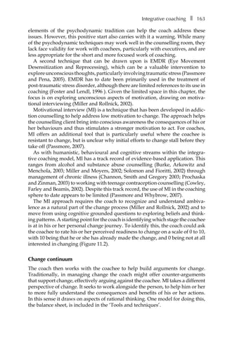 Integrative coachingâ•… ❚â•… 163
elements of the psychodynamic tradition can help the coach address these
issues. However, this positive start also carries with it a warning. While many
of the psychodynamic techniques may work well in the counselling room, they
lack face validity for work with coachees, particularly with executives, and are
less appropriate for the short and more focused work of coaching.
A second technique that can be drawn upon is EMDR (Eye Movement
Desensitization and Reprocessing), which can be a valuable intervention to
exploreunconsciousthoughts,particularlyinvolvingtraumaticstress(Passmore
and Pena, 2005). EMDR has to date been primarily used in the treatment of
post-traumatic stress disorder, although there are limited references to its use in
coaching (Foster and Lendl, 1996 ). Given the limited space in this chapter, the
focus is on exploring unconscious aspects of motivation, drawing on motiva-
tional interviewing (Miller and Rollnick, 2002).
Motivational interview (MI) is a technique that has been developed in addic-
tion counselling to help address low motivation to change. The approach helps
the counselling client bring into conscious awareness the consequences of his or
her behaviours and thus stimulates a stronger motivation to act. For coaches,
MI offers an additional tool that is particularly useful where the coachee is
resistant to change, but is unclear why initial efforts to change stall before they
take off (Passmore, 2007).
As with humanistic, behavioural and cognitive streams within the integra-
tive coaching model, MI has a track record of evidence-based application. This
ranges from alcohol and substance abuse counselling (Burke, Arkowitz and
Menchola, 2003; Miller and Moyers, 2002; Solomon and Fioritti, 2002) through
management of chronic illness (Channon, Smith and Gregory 2003; Prochaska
and Zinman, 2003) to working with teenage contraception counselling (Cowley,
Farley and Beamis, 2002). Despite this track record, the use of MI in the coaching
sphere to date appears to be limited (Passmore and Whybrow, 2007).
The MI approach requires the coach to recognize and understand ambiva-
lence as a natural part of the change process (Miller and Rollnick, 2002) and to
move from using cognitive grounded questions to exploring beliefs and think-
ing patterns. A starting point for the coach is identifying which stage the coachee
is at in his or her personal change journey. To identify this, the coach could ask
the coachee to rate his or her perceived readiness to change on a scale of 0 to 10,
with 10 being that he or she has already made the change, and 0 being not at all
interested in changing (FigureÂ€11.2).
Change continuum
The coach then works with the coachee to help build arguments for change.
Traditionally, in managing change the coach might offer counter-arguments
that support change, effectively arguing against the coachee. MI takes a different
perspective of change. It seeks to work alongside the person, to help him or her
to more fully understand the consequences and benefits of his or her actions.
In this sense it draws on aspects of rational thinking. One model for doing this,
the balance sheet, is included in the ‘Tools and techniques’.
 
