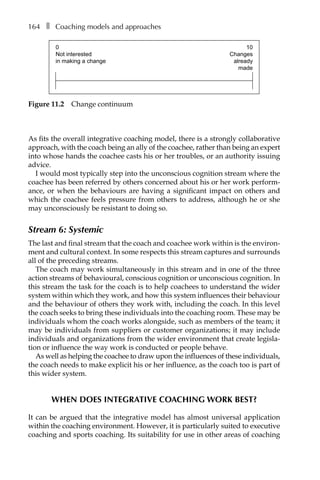 164â•… ❚â•… Coaching models and approaches
As fits the overall integrative coaching model, there is a strongly collaborative
approach, with the coach being an ally of the coachee, rather than being an expert
into whose hands the coachee casts his or her troubles, or an authority issuing
advice.
I would most typically step into the unconscious cognition stream where the
coachee has been referred by others concerned about his or her work perform-
ance, or when the behaviours are having a significant impact on others and
which the coachee feels pressure from others to address, although he or she
may unconsciously be resistant to doing so.
Stream 6: Systemic
The last and final stream that the coach and coachee work within is the environ-
ment and cultural context. In some respects this stream captures and surrounds
all of the preceding streams.
The coach may work simultaneously in this stream and in one of the three
action streams of behavioural, conscious cognition or unconscious cognition. In
this stream the task for the coach is to help coachees to understand the wider
system within which they work, and how this system influences their behaviour
and the behaviour of others they work with, including the coach. In this level
the coach seeks to bring these individuals into the coaching room. These may be
individuals whom the coach works alongside, such as members of the team; it
may be individuals from suppliers or customer organizations; it may include
individuals and organizations from the wider environment that create legisla-
tion or influence the way work is conducted or people behave.
As well as helping the coachee to draw upon the influences of these individuals,
the coach needs to make explicit his or her influence, as the coach too is part of
this wider system.
When does integrative coaching work best?
It can be argued that the integrative model has almost universal application
within the coaching environment. However, it is particularly suited to executive
coaching and sports coaching. Its suitability for use in other areas of coaching
0
Not interested
in making a change
10
Changes
already
made
Figure 11.2â•… Change continuum
 
