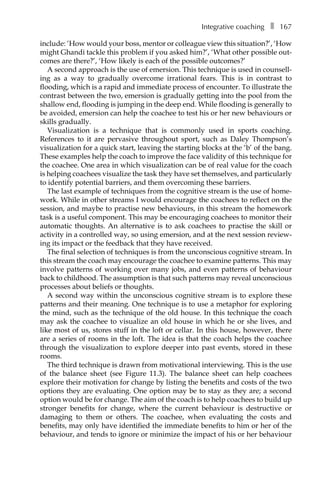 Integrative coachingâ•… ❚â•… 167
include: ‘How would your boss, mentor or colleague view this situation?’, ‘How
might Ghandi tackle this problem if you asked him?’, ‘What other possible out-
comes are there?’, ‘How likely is each of the possible outcomes?’
A second approach is the use of emersion. This technique is used in counsellÂ�
ing as a way to gradually overcome irrational fears. This is in contrast to
flooding, which is a rapid and immediate process of encounter. To illustrate the
contrast between the two, emersion is gradually getting into the pool from the
shallow end, flooding is jumping in the deep end. While flooding is generally to
be avoided, emersion can help the coachee to test his or her new behaviours or
skills gradually.
Visualization is a technique that is commonly used in sports coaching.
References to it are pervasive throughout sport, such as Daley Thompson’s
visualization for a quick start, leaving the starting blocks at the ‘b’ of the bang.
These examples help the coach to improve the face validity of this technique for
the coachee. One area in which visualization can be of real value for the coach
is helping coachees visualize the task they have set themselves, and particularly
to identify potential barriers, and them overcoming these barriers.
The last example of techniques from the cognitive stream is the use of home-
work. While in other streams I would encourage the coachees to reflect on the
session, and maybe to practise new behaviours, in this stream the homework
task is a useful component. This may be encouraging coachees to monitor their
automatic thoughts. An alternative is to ask coachees to practise the skill or
activity in a controlled way, so using emersion, and at the next session review-
ing its impact or the feedback that they have received.
The final selection of techniques is from the unconscious cognitive stream. In
this stream the coach may encourage the coachee to examine patterns. This may
involve patterns of working over many jobs, and even patterns of behaviour
back to childhood. The assumption is that such patterns may reveal unconscious
processes about beliefs or thoughts.
A second way within the unconscious cognitive stream is to explore these
patterns and their meaning. One technique is to use a metaphor for exploring
the mind, such as the technique of the old house. In this technique the coach
may ask the coachee to visualize an old house in which he or she lives, and
like most of us, stores stuff in the loft or cellar. In this house, however, there
are a series of rooms in the loft. The idea is that the coach helps the coachee
through the visualization to explore deeper into past events, stored in these
rooms.
The third technique is drawn from motivational interviewing. This is the use
of the balance sheet (see FigureÂ€ 11.3). The balance sheet can help coachees
explore their motivation for change by listing the benefits and costs of the two
options they are evaluating. One option may be to stay as they are; a second
option would be for change. The aim of the coach is to help coachees to build up
stronger benefits for change, where the current behaviour is destructive or
damaging to them or others. The coachee, when evaluating the costs and
benefits, may only have identified the immediate benefits to him or her of the
behaviour, and tends to ignore or minimize the impact of his or her behaviour
 