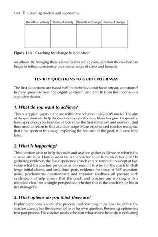 168â•… ❚â•… Coaching models and approaches
on others. By bringing these elements into active consideration the coachee can
begin to reflect consciously on a wider range of costs and benefits.
Ten key questions to guide your way
The first 4 questions are based within the behavioural focus stream, questions 5
to 7 are questions from the cognitive stream, and 8 to 10 from the unconscious
cognitive stream.
1. What do you want to achieve?
This is a typical question for use within the behavioural GROW model. The aim
of the question is to help the coachee to explicitly state his or her goal. Frequently,
less experienced coaches take at face value the first statement and move on, and
thus need to return to this at a later stage. More experienced coaches recognize
that time spent at this stage, exploring the features of the goal, will save time
later.
2. What is happening?
This question aims to help the coach and coachee gather evidence on what is the
current situation. How close or far is the coachee to or from his or her goal? In
gathering evidence, the less experienced coach can be tempted to accept at face
value what the coachee provides as evidence. It is wise for the coach to chal-
lenge initial claims, and seek third-party evidence for these. A 360° question-
naire, psychometric questionnaire and appraisal feedback all provide such
evidence, and help ensure that the coach and coachee are working with a
rounded view, not a single perspective, whether this is the coachee’s or his or
her manager’s.
3. What options do you think there are?
Exploring options is a valuable process in all coaching, if there is a belief that the
coachee already has the answer to his or her own question. Reviewing options is a
two-part process. The coachee needs to be clear what criteria he or she is evaluating
Benefits of change Costs of changeCosts of activityBenefits of activity
Figure 11.3â•… Coaching for change balance sheet
 