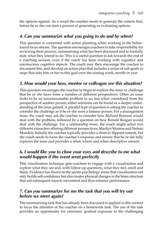 Integrative coachingâ•… ❚â•… 169
the options against. As a result the coachee needs to generate the criteria first,
before he or she can start a process of generating or evaluating options.
4. Can you summarize what you going to do and by when?
This question is concerned with action planning when working in the behav-
ioural focus stream. The question encourages coachees to take responsibility for
reviewing their process, summarizing what has been discussed and to formally
state what they intend to do. This is a useful question to ask towards the end of
a coaching session, even if the coach has been working with cognitive and
unconscious cognitive aspects. The coach may then encourage the coachee to
document this, and develop an action plan that includes a series of sub-goals or
steps that take him or her to this goal over the coming week, month or year.
5. How would your boss, mentor or colleague see this situation?
This question encourages the coachee to begin to explore the issue or challenge
that he or she faces from a number of different perspectives. Often an issue
looks to be an insurmountable problem to us, but when considered from the
perspective of another person, either solutions can be found or a deeper under-
standing of the issue gained. A parallel type of question is asking the coachee to
consider the challenge as if he or she were a famous person. For a management
issue, the coach may ask the coachee to consider how Richard Branson would
deal with the problem, followed by a question on how Ronald Reagan would
deal with the challenge. For a relationship issue, the coach might select two
different characters offering different perspectives: Marilyn Monroe and Nelson
Mandela. Initially the coachee typically provides a short or flippant remark, but
the coach needs to focus the coachee’s response and ensure that he or she fully
explores the issue and provides a what, where and when descriptive answer.
6. I would like you to close your eyes and describe to me what
would happen if the event went perfectly
This visualization technique gets coachees to engage with a visualization and
explore what they see and, with follow-up questions, what they feel, smell and
think. Evidence has shown in the sports psychology arena that visualization not
only builds self-confidence but also creates physical changes in the brain structure
that aid subsequent muscle movement and thus enhance performance.
7. Can you summarize for me the task that you will try out
before we meet again?
The summarizing task that has already been discussed is applied in this context
to focus the attention of the coachee on a homework task. The use of the task
provides an opportunity for emersion: gradual exposure to the challenging
 
