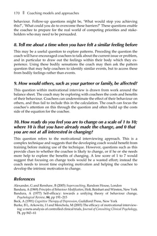 170â•… ❚â•… Coaching models and approaches
behaviour. Follow-up questions might be, ‘What would stop you achieving
this?’, ‘What could you do to overcome these barriers?’ These questions enable
the coachee to prepare for the real world of competing priorities and stakeÂ�
holders who may need to be persuaded.
8. Tell me about a time when you have felt a similar feeling before
This may be a useful question to explore patterns. Preceding the question the
coach will have encouraged coachees to talk about the current issue or problem,
and in particular to draw out the feelings within their body which they exÂ�
perience. Using these bodily sensations the coach may then ask the pattern
question that may help coachees to identify similar events, but to access these
from bodily feelings rather than events.
9. How would others, such as your partner or family, be affected?
This question within motivational interview is drawn from work around the
balance sheet. The coach may be exploring with coachees the costs and benefits
of their behaviour. Coachees can underestimate the effect of their behaviour on
others, and thus fail to include this in the calculation. The coach can focus the
coachee’s attention on this through the question and often build up the costs
side of the equation for the coachee.
10. How ready do you feel you are to change on a scale of 1 to 10;
where 10 is that you have already made the change, and 0 that
you are not at all interested in changing?
This question refers to the motivational interviewing approach. This is a
complex technique and suggests that the developing coach would benefit from
training before making use of the technique. However, questions such as this
provide clues to whether the coachee is likely to change, or if he or she needs
more help to explore the benefits of changing. A low score of 1 to 7 would
suggest that focusing on change tools would be a wasted effort; instead the
coach needs to invest time exploring motivation and helping the coachee to
develop the intrinsic motivation to change.
References
Alexander, G and Renshaw, B (2005) Supercoaching, Random House, London
Bandura, A (1969) Principles of Behaviour Modification, Holt, Reinhart and Winston, New York
Bandura, A (1977) Self-efficacy: towards a unifying theory of behaviour change,
Psychological Review, 84, ppÂ€191–â†œ215
Beck, A (1991) Cognitive Therapy of Depression, Guildford Press, New York
Burke, B L, Arkowitz, I I and Menchola, M (2003) The efficacy of motivational interview-
ing: a meta analysis of controlled clinical trials, Journal of Consulting Clinical Psychology,
71, ppÂ€843â†œ–â†œ61
 
