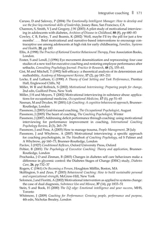 Integrative coachingâ•… ❚â•… 171
Caruso, D and Salovey, P (2004) The Emotionally Intelligent Manager: How to develop and
use the four key emotional skills of leadership, Jossey-Bass, San Francisco, CA
Channon, S, Smith, V J and Gregory, J W (2003) A pilot study of motivational interview-
ing in adolescents with diabetes, Archives of Disease in Childhood, 88 (8), ppÂ€680â†œ–â†œ83
Cowley, C B, Farley, T and Beamis, K (2002) ‘Well, maybe I’ll try the pill for just a few
months’â•›.â•›â•›.â•›â•›.â•›â•›. Brief motivational and narrative-based interventions to encourage con-
traceptive use among adolescents at high risk for early childbearing, Families, Systems
and Health, 20, ppÂ€183
Ellis, A (1998) The Practice of Rational Emotive Behavioural Therapy, Free Association Books,
London.
Foster, S and Lendl, J (1996) Eye movement desensitization and reprocessing: four case
studies of a new tool for executive coaching and restoring employee performance after
setbacks, Consulting Psychology Journal: Practice & Research, 48 (3), 155â†œ–â†œ61.
Gist, M and Mitchell, T (1992) Self-efficacy: a theoretical analysis of its determinism and
malleability, Academy of Management Review, 17 (2), ppÂ€183â†œ–â†œ211
Locke, E and Latham, G (1990) A Theory of Goal Setting and Task Performance, Prentice
Hall, Englewood Cliffs, NJ
Miller, W R and Rollnick, S (2002) Motivational Interviewing: Preparing people for change,
2nd edn, Guilford Press, New York
Miller, J H and Moyers, T (2002) Motivational interviewing in substance abuse: applica-
tions for occupational medicine, Occupational Medicine, 17 (1), ppÂ€51–â†œ65
Neenan, M and Dryden, W (2001) Life Coaching: A cognitive behavioural approach, Brunner-
Routledge, London
Passmore, J (2003) Goal-focused coaching, The Occupational Psychologist, August
Passmore, J (2005) The heart of coaching, The Coaching Psychologist, Winter
Passmore, J (2007) Addressing deficit performance through coaching: using motivational
interviewing for performance improvement in coaching, International Coaching
Psychology Review, 2 (3), 265â†œ–â†œ79
Passmore, J and Pena, A (2005) How to manage trauma, People Management, 28 July
Passmore, J and Whybrow, A (2007) Motivational interviewing: a specific approach
for coaching psychologists, in The Handbook of Coaching Psychology, ed S Palmer and
A Whybrow, ppÂ€160â†œ–â†œ73, Brunner-Routledge, London
Pavlov, I (1927) Conditioned Reflexes, Oxford University Press, Oxford
Peltier, B (2001) The Psychology of Executive Coaching: Theory and application, Brunner-
Routledge, London
Prochaska, J O and Zinman, B (2003) Changes in diabetes self care behaviours make a
difference in glycemic control: the Diabetes Stages of Change (DISC) study, Diabetes
Care, 26, ppÂ€732â†œ–â†œ37
Rogers, C (1961) On Becoming a Person, Houghton Mifflin, Boston, MA
Skiffington, S and Zeus, P (2003) Behavioural Coaching: How to build sustainable personal
and organizational strength, McGraw-Hill, New York
Solomon, J and Fioritti, A (2002) Motivational intervention as applied to systems change:
the case of dual diagnosis, Substance Use and Misuse, 37 (14), ppÂ€1833â†œ–â†œ51
Stein, S and Book, H (2000) The EQ edge: Emotional intelligence and your success, MHS,
Toronto
Whitmore, J (2009) Coaching for Performance: Growing people, performance and purpose,
4th edn, Nicholas Brealey, London
 