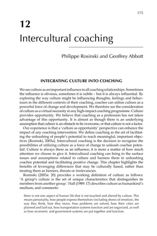 12
Intercultural coaching
Philippe Rosinski and Geoffrey Abbott
INTEGRATING CULTURE INTO COACHING
Weseecultureasanimportantinfluenceinallcoachingrelationships.Sometimes
the influence is obvious, sometimes it is subtle – but it is always influential. By
exploring the way culture might be influencing thoughts, feelings and behav-
iours in the different contexts of their coaching, coaches can utilize culture as a
powerful force of change and development. We therefore see the consideration
of culture as a virtual necessity in any high-impact coaching programme. Culture
provides opportunity. We believe that coaching as a profession has not taken
advantage of this opportunity. It is almost as though there is an underlying
assumption that culture is an obstacle to be overcome, or that culture is not a factor.
Our experience is that a ‘culture as opportunity’ perspective can enhance the
impact of any coaching intervention. We define coaching as the art of facilitat-
ing the unleashing of people’s potential to reach meaningful, important objec-
tives (Rosinski, 2003a). Intercultural coaching is the decision to recognize the
possibilities of utilizing culture as a force of change to unleash coachee poten-
tial. Culture is always there as an influence; it is more a matter of how much
attention we choose to give it. Intercultural coaching can bring to the surface
issues and assumptions related to culture and harness them in unleashing
coachee potential and facilitating positive change. This chapter highlights the
benefits of leveraging differences that may be culturally based, rather than
treating them as barriers, threats or irrelevancies.
Rosinski (2003a: 20) provides a working definition of culture as follows:
‘A group’s culture is the set of unique characteristics that distinguishes its
members from another group.’ Hall (1989: 17) describes culture as humankind’s
medium, and comments:
there is not one aspect of human life that is not touched and altered by culture. This
means personality, how people express themselves (including shows of emotion), the
way they think, how they move, how problems are solved, how their cities are
planned and laid out, how transportation systems function and are organized, as well
as how economic and government systems are put together and function.
	 175	 175
 