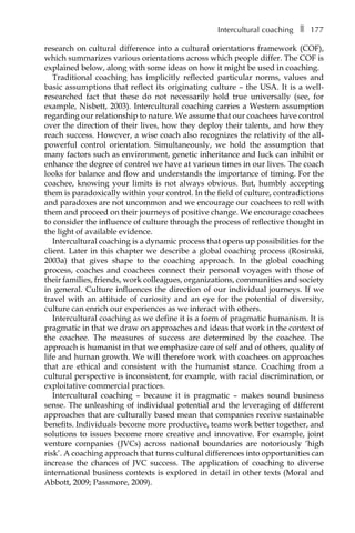Intercultural coachingâ•… ❚â•… 177
research on cultural difference into a cultural orientations framework (COF),
which summarizes various orientations across which people differ. The COF is
explained below, along with some ideas on how it might be used in coaching.
Traditional coaching has implicitly reflected particular norms, values and
basic assumptions that reflect its originating culture – the USA. It is a well-
researched fact that these do not necessarily hold true universally (see, for
example, Nisbett, 2003). Intercultural coaching carries a Western assumption
regarding our relationship to nature. We assume that our coachees have control
over the direction of their lives, how they deploy their talents, and how they
reach success. However, a wise coach also recognizes the relativity of the all-
powerful control orientation. Simultaneously, we hold the assumption that
many factors such as environment, genetic inheritance and luck can inhibit or
enhance the degree of control we have at various times in our lives. The coach
looks for balance and flow and understands the importance of timing. For the
coachee, knowing your limits is not always obvious. But, humbly accepting
them is paradoxically within your control. In the field of culture, contradictions
and paradoxes are not uncommon and we encourage our coachees to roll with
them and proceed on their journeys of positive change. We encourage coachees
to consider the influence of culture through the process of reflective thought in
the light of available evidence.
Intercultural coaching is a dynamic process that opens up possibilities for the
client. Later in this chapter we describe a global coaching process (Rosinski,
2003a) that gives shape to the coaching approach. In the global coaching
process, coaches and coachees connect their personal voyages with those of
their families, friends, work colleagues, organizations, communities and society
in general. Culture influences the direction of our individual journeys. If we
travel with an attitude of curiosity and an eye for the potential of diversity,
culture can enrich our experiences as we interact with others.
Intercultural coaching as we define it is a form of pragmatic humanism. It is
pragmatic in that we draw on approaches and ideas that work in the context of
the coachee. The measures of success are determined by the coachee. The
approach is humanist in that we emphasize care of self and of others, quality of
life and human growth. We will therefore work with coachees on approaches
that are ethical and consistent with the humanist stance. Coaching from a
cultural perspective is inconsistent, for example, with racial discrimination, or
exploitative commercial practices.
Intercultural coaching – because it is pragmatic – makes sound business
sense. The unleashing of individual potential and the leveraging of different
approaches that are culturally based mean that companies receive sustainable
benefits. Individuals become more productive, teams work better together, and
solutions to issues become more creative and innovative. For example, joint
venture companies (JVCs) across national boundaries are notoriously ‘high
risk’. A coaching approach that turns cultural differences into opportunities can
increase the chances of JVC success. The application of coaching to diverse
international business contexts is explored in detail in other texts (Moral and
Abbott, 2009; Passmore, 2009).
 