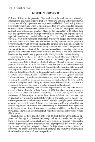 178â•… ❚â•… Coaching issues
EMBRACING DIVERSITY
Cultural difference is potential. We lead towards and embrace diversity.
Intercultural coaching requires that we value and explore differences rather
than automatically impose our norms, values and beliefs. Considering alterna-
tive belief systems and ways of operating, as they are represented in different
cultures, can help coachees to broaden their perspectives. As they explore their own
cultural assumptions and practices through the interaction with others they
may see opportunities for change. Intercultural coaching can expand cultural
repertoires and achieve sustainable change. The end result for coachees is that
they deal with their individual challenges, and have a deeper understanding of
their own contexts and those of others with whom they interact. From a pragmatic
perspective, they will be better equipped to achieve their aims and objectives.
We embrace the idea of canvassing many different sources to find approaches
that work in the context of the coachee. Intercultural coaching requires an
appreciation that there are different views of the world – and each potentially
has something to offer every person undertaking his or her unique journey.
Embracing diversity is easy at an intellectual level. However, intercultural
coaching requires more. You need to become convinced in your heart and in
your guts that a different truth or ideal is legitimate (though we do not of course
propose that one should accept a cultural view that would promote intolerance,
racism, xenophobia, or anti-Semitism). An emotional commitment is required.
It is important that coaches learn as much as they can about the cultures that
influence their clients. Books can help and there is an abundance of high-quality
literature about culture. Experience informed by such knowledge is even better.
Reflective interaction with the client is one way of experiencing his or her way
of seeing the world. You can gain even more through extended onsite visits to
a client’s company, and talking to others there. Where national culture is a
prominent influence, there are few better alternatives than travel.
People come to coaching with different approaches to dealing with cultural
diversity. Interculturalist Milton Bennett (1993) describes six stages along a
path towards enhanced cultural sensitivity. Coaches who operate with an
awareness of these stages can assist their clients to follow their own journeys
in productively exploring cultural diversity. In the early stages, Bennett de-
scribes approaches as ‘ethnocentric pitfalls’. In stage 1, people ignore differences
or deny they exist. In stage 2, there is recognition of differences but they are
viewed negatively. Those who are different may be denigrated from a position
of feeling superior. Stage 3 also sees recognition of differences, but they are
trivialized. There is an assumption that regardless of small differences, we are
all the same.
Beyond stage 3, there is a shift into what Bennett terms ‘ethno relative ap-
proaches’. At stage 4, differences are recognized and acknowledged. At stage 5
there is a move out of the comfort zone. An empathetic perspective is possible
where the person can take a temporary shift in perspective, but without adopt-
ing or assimilating that perspective. Bennett’s stage 6 is one of integration. The
person is able to hold different frames of reference and to analyse and evaluate
situations from various cultural perspectives.
 