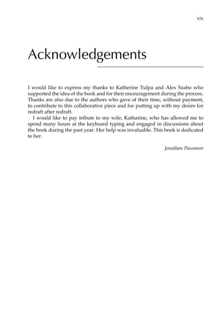 Acknowledgements
I would like to express my thanks to Katherine Tulpa and Alex Szabo who
supported the idea of the book and for their encouragement during the process.
Thanks are also due to the authors who gave of their time, without payment,
to contribute to this collaborative piece and for putting up with my desire for
redraft after redraft.
I would like to pay tribute to my wife, Katharine, who has allowed me to
spend many hours at the keyboard typing and engaged in discussions about
the book during the past year. Her help was invaluable. This book is dedicated
to her.
Jonathan Passmore
	 xix
 