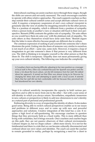 Intercultural coachingâ•… ❚â•… 179
Intercultural coaching can assist coachees move through these stages, though
the shifts are uneven and not easily measured. The coach encourages coachees
to operate with ethno relative approaches. The coach supports coachees as they
step outside their cultural comfort zones and accept alternate cultural views as
valid. It requires a temporary suspension of one’s own cultural viewpoint to
genuinely take the view of another by imagining oneself to be the other person.
This is a position of empathy, which is different from a position of sympathy
where a person looks at another’s view or situation still fixed in their own per-
spective. Bennett (1998) contrasts the golden rule of sympathy, ‘Do unto others
as you would have them do unto you’ with the platinum rule of empathy, ‘Do
unto others as they themselves would have done unto them.’ Bennett argues
that the latter is more effective because people are different due to culture.
The common expression of seeking to put yourself into someone else’s shoes
illustrates the point. Getting into the shoes of someone very similar to ourselves
is not much of an effort – same size, same style. However, it requires a leap of
imagination to get into someone’s shoes if that person is very different from
you. The shift in thinking is to imagine yourself as the other person so that the
shoes fit. The shift is temporary. Empathy does not mean permanently giving
up your own cultural identity. The following case indicates the complexity:
A Canadian client was having difficulty adjusting to her new position as a manager
of local staff in Peru. Ellen was confused because her Spanish was perfect and she
knew a lot about the local culture, yet she felt resistance from her staff. We talked
about her approach. It turned out that Ellen was almost trying to be Peruvian by
changing her dress style and attempting to speak with a local accent. It seemed
likely that her staff did not feel comfortable with her because they perceived she
had abandoned her own identity.
Stage 6 in cultural sensitivity incorporates the capacity to hold various perÂ�
spectives and to able to move from one to the other – but with a sure sense of
self-identity to which you always return. Nevertheless, empathetic immersion
in new cultures or perspectives is likely to add new dimensions to one’s identity
as a natural part of personal and professional growth.
Embracing diversity is a way of respecting the identity of others. It also makes
good sense. Being able to switch cultural perspectives enables us to see issues
and problems in different ways and to come up with new and powerful
approaches and solutions. Creative integration of this kind has a cost. It re-
quires a high level of self-questioning. We encourage coachees to question
things that they previously held as a fixed reality. This is more difficult than
living with certainties, but it brings rewards. Once coachees and coaches begin
on this path, they are not passive observers of their cultural environments.
Cultures shapes us, but we shape culture – albeit more slowly. It is not for the
fainthearted and there is a risk that we can become culturally disconnected and
confused about our own values and identities. The coach can assist the coachee
to remain grounded in reality, perhaps by recognizing a need for a client to
 