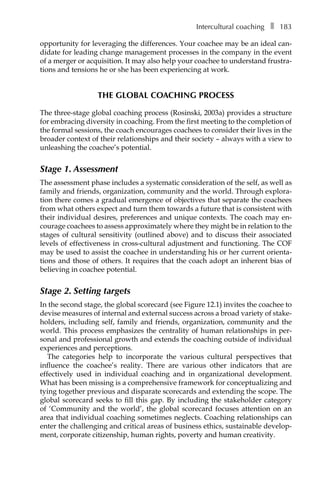 Intercultural coachingâ•… ❚â•… 183
opportunity for leveraging the differences. Your coachee may be an ideal canÂ�
didate for leading change management processes in the company in the event
of a merger or acquisition. It may also help your coachee to understand frustra-
tions and tensions he or she has been experiencing at work.
THE GLOBAL COACHING PROCESS
The three-stage global coaching process (Rosinski, 2003a) provides a structure
for embracing diversity in coaching. From the first meeting to the completion of
the formal sessions, the coach encourages coachees to consider their lives in the
broader context of their relationships and their society – always with a view to
unleashing the coachee’s potential.
Stage 1. Assessment
The assessment phase includes a systematic consideration of the self, as well as
family and friends, organization, community and the world. Through explora-
tion there comes a gradual emergence of objectives that separate the coachees
from what others expect and turn them towards a future that is consistent with
their individual desires, preferences and unique contexts. The coach may en-
courage coachees to assess approximately where they might be in relation to the
stages of cultural sensitivity (outlined above) and to discuss their associated
levels of effectiveness in cross-cultural adjustment and functioning. The COF
may be used to assist the coachee in understanding his or her current orienta-
tions and those of others. It requires that the coach adopt an inherent bias of
believing in coachee potential.
Stage 2. Setting targets
In the second stage, the global scorecard (see FigureÂ€12.1) invites the coachee to
devise measures of internal and external success across a broad variety of stake-
holders, including self, family and friends, organization, community and the
world. This process emphasizes the centrality of human relationships in per-
sonal and professional growth and extends the coaching outside of individual
experiences and perceptions.
The categories help to incorporate the various cultural perspectives that
influence the coachee’s reality. There are various other indicators that are
effectively used in individual coaching and in organizational development.
What has been missing is a comprehensive framework for conceptualizing and
tying together previous and disparate scorecards and extending the scope. The
global scorecard seeks to fill this gap. By including the stakeholder category
of ‘Community and the world’, the global scorecard focuses attention on an
area that individual coaching sometimes neglects. Coaching relationships can
enter the challenging and critical areas of business ethics, sustainable develop-
ment, corporate citizenship, human rights, poverty and human creativity.
 