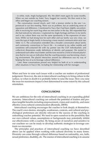 Intercultural coachingâ•… ❚â•… 187
– ie white, male, Anglo background, 40s. We didn’t meet again for some months.
When we met outside my hotel, Tracy hugged me warmly. We then went to her
office and began our coaching session.
The conversation moved slowly and I felt a tension similar to the one I exÂ�
perienced in our first meeting. There was no problem, but an underlying sense of
separation and difference. I mentioned to Tracy that I had been slightly uncomfort-
able in receiving her warm hug when we met earlier in the day. She responded that
she had noticed my reticence. I explained my Anglo heritage and how in my family
and in my culture there was not the same spontaneity in the expression of emo-
tions. While we had strong love for each other and our family was very close, we
were the typical Anglo family in favouring a more neutral communication style (see
TableÂ€12.1). The conversation extended into a broader conversation about family
and community connections in Tracy’s life – in contrast to my rather mobile and
sometimes self-contained life with my partner (see the COF individualistic and
collectivist dimensions under definitions of identity and purpose). We started to
understand each other much better and the tone moved to a kind of relaxed playful-
ness that for me was an indication that the coaching session was becoming a learn-
ing environment. The playful interaction around our differences was my way of
helping the two of us to leverage cultural difference.
Later, these conversations proved very helpful for both of us in understanding
other situations in Tracy’s life, including her relationship with her manager.
When and how to raise such issues with a coachee are matters of professional
judgement. However, the aim in intercultural coaching is to bring culture to the
surface, so when in doubt it is probably better to raise the issue. How you raise
the issue for maximum impact is best determined to some extent by the cultural
orientation.
CONCLUSIONS
We are ambitious for the role of intercultural coaching in an expanding global
economy. Intercultural coaching can unleash the potential of leaders and pro-
duce tangible benefits including empowerment, vision and creativity, and more
effective cross-cultural communication (Rosinski, 2003b).
Intercultural coaching encourages the coaches to look deeply at themselves.
The coach’s own desires, strengths, weaknesses, contexts, and cultural and psy-
chological preferences are directly relevant to the success of the coaching in
unleashing coachee potential. We need to open ourselves to the possibility that
our own cultural values, assumptions or backgrounds may potentially inhibit
our effectiveness with a coachee. By being aware of ourselves and sensitive to
our coachees we can be ready to develop authentic strategies to leverage con-
trasts we encounter.
The principles and practices of intercultural coaching we have described
above can be applied when working with cultural diversity in many forms.
Diversity can come through cultural difference based on nationality, sex, faith,
sexual preference, disability, etc. The essence of intercultural coaching is to assume
 