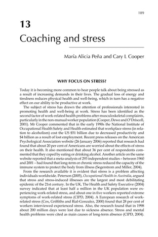 13
Coaching and stress
María Alicia Peña and Cary L Cooper
Why focus on stress?
Today it is becoming more common to hear people talk about being stressed as
a result of increasing demands in their lives. The gradual loss of energy and
tiredness reduces physical health and well-being, which in turn has a negative
effect on our ability to be productive at work.
The subject of stress has drawn the attention of professionals interested in
promoting health and well-being at work. Stress has been identified as the
second factor of work-related health problems after musculoskeletal complaints,
particularlyinthenon-manualworkerpopulation(Cooper,DeweandO’Driscoll,
2001). Mr Cooper commented that in the early 1990s the National Institute of
Occupational Health Safety and Health estimated that workplace stress (in rela-
tion to alcoholism) cost the US $51 billion due to decreased productivity and
$4 billion as a result of lost employment. Recent press releases on the American
Psychological Association website (26 January 2006) reported that research had
found that about 20 per cent of Americans are worried about the effects of stress
on their health. It also mentioned that about 36 per cent of respondents com-
mented that they coped by eating or drinking alcohol. Another article on the same
website reported that a meta-analysis of 293 independent studies – between 1960
and 2001 – had found that long-term or chronic stress reduced the capacity of the
immune system to protect the body from illness (Segerstrom and Miller, 2004).
From the research available it is evident that stress is a problem affecting
individuals worldwide. Peterson (2005), Occupational Health in Australia, argued
that stress and stress-induced illnesses are the largest and most debilitating
epidemic of the 21st century. In the UK, The Health and Safety Executive (2004)
survey indicated that at least half a million in the UK population were exÂ�
periencing work-related stress, and about one in five workers reported extreme
symptoms of work-related stress (CIPD, 2004). A European research of work-
related stress (Cox, Griffiths and Rial-Gonzalez, 2000) found that 28 per cent of
workers interviewed experienced stress. Also, the research found that in 1998
about 200 million days were lost due to sickness absence. Stress and mental
health problems were cited as main causes of long-term absence (CIPD, 2004).
	 189
 