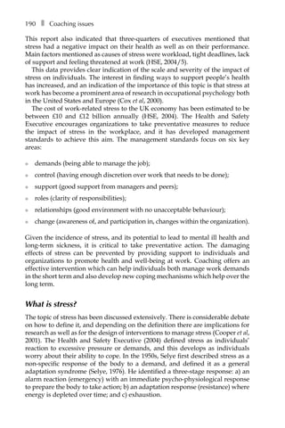 190â•… ❚â•… Coaching issues
This report also indicated that three-quarters of executives mentioned that
stress had a negative impact on their health as well as on their performance.
Main factors mentioned as causes of stress were workload, tight deadlines, lack
of support and feeling threatened at work (HSE, 2004/5).
This data provides clear indication of the scale and severity of the impact of
stress on individuals. The interest in finding ways to support people’s health
has increased, and an indication of the importance of this topic is that stress at
work has become a prominent area of research in occupational psychology both
in the United States and Europe (Cox et al, 2000).
The cost of work-related stress to the UK economy has been estimated to be
between £10 and £12 billion annually (HSE, 2004). The Health and Safety
Executive encourages organizations to take preventative measures to reduce
the impact of stress in the workplace, and it has developed management
standards to achieve this aim. The management standards focus on six key
areas:
l	 demands (being able to manage the job);
l	 control (having enough discretion over work that needs to be done);
l	 support (good support from managers and peers);
l	 roles (clarity of responsibilities);
l	 relationships (good environment with no unacceptable behaviour);
l	 change (awareness of, and participation in, changes within the organization).
Given the incidence of stress, and its potential to lead to mental ill health and
long-term sickness, it is critical to take preventative action. The damaging
effects of stress can be prevented by providing support to individuals and
organizations to promote health and well-being at work. Coaching offers an
effective intervention which can help individuals both manage work demands
in the short term and also develop new coping mechanisms which help over the
long term.
What is stress?
The topic of stress has been discussed extensively. There is considerable debate
on how to define it, and depending on the definition there are implications for
research as well as for the design of interventions to manage stress (Cooper et al,
2001). The Health and Safety Executive (2004) defined stress as individuals’
reaction to excessive pressure or demands, and this develops as individuals
worry about their ability to cope. In the 1950s, Selye first described stress as a
non-specific response of the body to a demand, and defined it as a general
adaptation syndrome (Selye, 1976). He identified a three-stage response: a) an
alarm reaction (emergency) with an immediate psycho-physiological response
to prepare the body to take action; b) an adaptation response (resistance) where
energy is depleted over time; and c) exhaustion.
 
