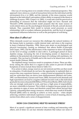 Coaching and stressâ•… ❚â•… 191
One way of viewing stress is to consider it from a relational perspective. This
approach views stress as a result of transactions between the individual and the
environment (Cox et al, 2000), and the intensity of the stress response would
depend on the individual’s perception of their ability to respond to the threat or
challenge (Lazarus, 1991; Cooper et al, 2001). A work task could be perceived as
demanding of resources that the individual might not have. Karasek and
Theorell’s (1990) demand-control model purports that the main sources of
work-related stress are the psychological demands of the job, and job decision
latitude. They expanded their model to include social processes as social
relationships with co-workers influence productivity, and the level of support
experienced influences behaviour as well as the perception of well-being.
How does it affect us?
When demands exceed our resources this challenges the natural tendency of
the human body to maintain a stable internal state, and stress is the response
to keep it balanced (Sapolsky, 1994). Stress puts strain on psychological and
physical functioning, creating an imbalance that affects health (Cartwright
and Cooper, 1997), and the effectiveness of the responses to stress will depend
on the level of energy available to deal with it. A prolonged period of stress
depletes energy, increasing the risk of developing anxiety or depression, in
addition to the potential risk of physical injury (if working with machinery, for
example). This can lead to ill health and to the need to be absent from work to
restore health (Tehrani, 2004).
The depleted energy resources result in symptoms of stress. These are effec-
tively raising the alarm that it is urgent to take action to prevent ill health.
Symptoms of stress include those listed in TableÂ€13.1.
If no action is taken, energy reserves are not restored and this can then result
in exhaustion. If individuals do not have the opportunity to replenish their re-
sources they may experience burnout – a state of mind accompanied by distress
and low motivation that can derive from disillusionment (Maslach and Leiter,
1997; van Dierondonck, Garssen and Visser, 2005). Increased work demands and
high expectations can lead to a negative attitude towards work as the individual
graduallybecomesexhausted(McMillan,O’DriscollandBurke,2003).Individuals
who are strongly motivated to work, and have a high sense of responsibility,
are more vulnerable to burnout. This is likely to happen because people do not
pay attention to signs of stress and therefore extend their efforts beyond their
capacity, exhausting their energy resources, which then may result in ill health.
Pearsall (2002) refers to striving to achieve as toxic success – when despite
achieving, somehow individuals experience a sense of lack of meaning, discon-
nection from others and a sense of disappointment.
How can coaching help to manage stress?
Most of us spend a significant amount of time working and interacting with
others, and at times we can face stressful situations that reduce our sense of
 